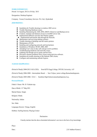WORK EXPERIENCE:
Period: 1st August, 2012 to 30 July 2013
Designation: Desktop Engineer
Company: Fuzure Consultancy Services Pvt. Ltd., Hyderabad
JOB PROFILE:
► Installation & Trouble shooting in windows 2003 server.
► Trouble Shooting Hardware issues.
► Installing Maintaining the ADS, DNS, DHCP, Fileserver and Backup server.
► Creation, maintain and deletion of user in win2003 server Ads.
► Implemented different activities like Patches update.
► Implemented and transfer data through the Network
► Maintenance and servicing desktop, printers
► Trouble shooting of desktops and dot matrix printers
► Maintenance of LAN.
► Installing and configuring network and local printers
► Installation of Windows 98/XP, 2000, 2003
► Attending User’s day-to-day calls and get resolve problem.
► Troubleshooting hardware and networks issues.
► Updating OS through service packs and hot fixes.
► Preventive disaster problems from viruses using antivirus software.
► Installation & trouble shooting in Ms Outlook 2003 clients.
► Configure and maintaining outlook Express.
Academic Qualifications:
(Period of Study) 2008-2012- B.E (CSE)- from KITS Engg College, JNTUK University, A.P
(Period of Study) 2006-2008 – Intermediate Board. - Sree Vidyaa junior college,Ramachandrapuram.
(Period of Study) 2005-2006 - S.S.C - Sunshine High School,ramachandrapuram,A.p,.
Personal Details:
Father’s Name: Mr. D. Venkata raju
Date of Birth: 11th
May1991
Marital Status: Single
Religion: Hindu
Nationality: Indian
Sex: Male
Languages Known: Telugu, English
Hobbies: Surfing Internet, Playing Cricket
Declaration
I hereby declare that the above-furnished information’s are true to the best of my knowledge
Place:
Date : [ D. Sudheer Kumar ]
 