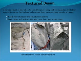 Textured Denim
In the movement of innovation for something new, along with the 3x1and 2x1 twill other
weaves like canvas, herringbone and textured fancy weaves coming popular in trends.
It adds new character and structure on denim.
Some nappy and texture yarn also come in to play in this range.
Some Premiere Vision Textured denim
 