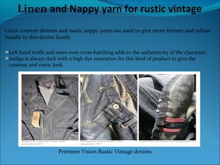 Linen and Nappy yarn for rustic vintage
Linen content denims and rustic nappy yarns are used to give more texture and robust
handle to this denim family
Left hand twills and more even cross-hatching adds to the authenticity of the character,
Indigo is always dark with a high dye saturation for this kind of product to give the
contrast and rustic look.
Premiere Vision Rustic Vintage denims
 