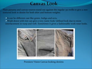 Canvas Look
Plain panama and canvas weaves stand out against the regular 3x1 twills to give a new
textured look in denim for both shirt and bottom weights.
It can be different cast like green, Indigo and ecru.
Wash down with tint can give a very rustic look/ defined look due to more
interlacement in warp and weft. Sometimes it gives a fashionable work wear looks.
Premiere Vision Canvas looking denims
 