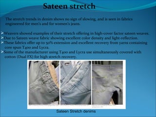 Sateen stretch
The stretch trends in denim shows no sign of slowing, and is seen in fabrics
engineered for men’s and for women’s jeans.
Weavers showed examples of their stretch offering in high-cover factor sateen weaves.
Due to Sateen weave fabric showing excellent color density and light-reflection.
These fabrics offer up to 50% extension and excellent recovery from yarns containing
core spun T400 and Lycra.
Some of the manufacturer using T400 and Lycra use simultaneously covered with
cotton (Dual FX) for high stretch recovery.
Sateen Stretch denims
 