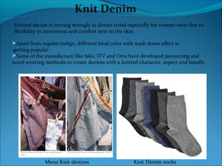 Knit Denim
Knitted denim is moving strongly in denim trend especially for women wear due to
flexibility in movement and comfort next to the skin.
Apart from regular indigo, different kind color with wash down effect is
getting popular.
Some of the manufacture like Isko, ITV and Orta have developed pioneering and
novel weaving methods to create denims with a knitted character, aspect and handle.
Mens Knit denims Knit Denim socks
 