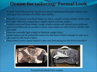Denim for tailoring/ Formal Look
A more recent direction for denim is to use as sophisticated/formal couture areas,
aiming at new markets, who likes clean surface.
Normally it is dense warp faced fabric, so that it can give a more cleanly surface and
even light reflection comparing to regular denim contrast surface.
Combed yarns and deep colour, Longer staple cottons and refined yarns, polyester
and Tencel fibres all can produce a clean, smart fabric as well as better handle with
low wash.
These are normally light weight to Medium weight fabric.
Sateen weaves can be preferable weaves for this kind of fabric though 2x1 and 3x1 is
also used for this kind of fabric.
Deep colored resin-coated surface is also very interesting for this kind of product.
Formal look denim for women
 