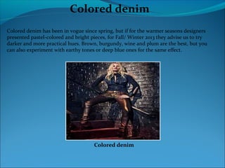 Colored denim
Colored denim has been in vogue since spring, but if for the warmer seasons designers
presented pastel-colored and bright pieces, for Fall/ Winter 2013 they advise us to try
darker and more practical hues. Brown, burgundy, wine and plum are the best, but you
can also experiment with earthy tones or deep blue ones for the same effect.
Colored denim
 