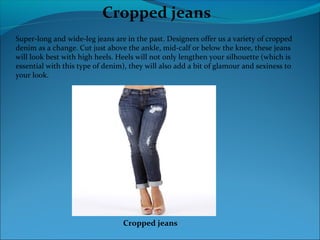 Cropped jeans
Super-long and wide-leg jeans are in the past. Designers offer us a variety of cropped
denim as a change. Cut just above the ankle, mid-calf or below the knee, these jeans
will look best with high heels. Heels will not only lengthen your silhouette (which is
essential with this type of denim), they will also add a bit of glamour and sexiness to
your look.
Cropped jeans
 