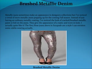Brushed Metallic Denim
Metallic jeans sometimes make an appearance in designers collections but I’ve noticed
a trend of more metallic jeans popping up for the coming Fall season. Instead of just
having an ordinary metallic coating, I’ve noticed the look of cracked/brushed metallic
paint or foil on the jeans. They give the appearance of a rustic and worn in look. I
actually quite like it! The Siwy Rose jeans above in Escapade are a style I can envision
some celebs wearing actually.
Brushed Metallic Denim
 