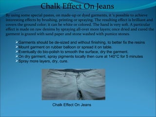 Chalk Effect On Jeans
By using some special pastes, on made-up or dyed garments, it ‘s possible to achieve
interesting effects by brushing, printing or spraying. The resulting effect is brilliant and
covers the ground color; it can be white or colored. The hand is very soft. A particular
effect is made on raw denims by spraying all-over more layers; once dried and cured the
garment is grazed with sand paper and stone washed with pumice stones.
Garments should be de-sized and without finishing, to better fix the resins
Mount garment on rubber balloon or spread it on table.
Eventually do bio-polish to smooth the surface, dry the garment.
On dry garment, spray pigments locally then cure at 140°C for 5 minutes
Spray more layers, dry, cure.
Chalk Effect On Jeans
 