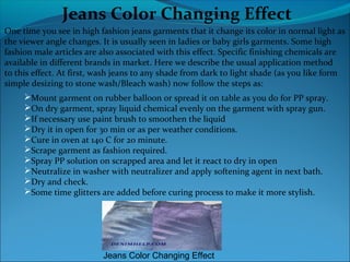 Jeans Color Changing Effect
One time you see in high fashion jeans garments that it change its color in normal light as
the viewer angle changes. It is usually seen in ladies or baby girls garments. Some high
fashion male articles are also associated with this effect. Specific finishing chemicals are
available in different brands in market. Here we describe the usual application method
to this effect. At first, wash jeans to any shade from dark to light shade (as you like form
simple desizing to stone wash/Bleach wash) now follow the steps as:
Mount garment on rubber balloon or spread it on table as you do for PP spray.
On dry garment, spray liquid chemical evenly on the garment with spray gun.
If necessary use paint brush to smoothen the liquid
Dry it in open for 30 min or as per weather conditions.
Cure in oven at 140 C for 20 minute.
Scrape garment as fashion required.
Spray PP solution on scrapped area and let it react to dry in open
Neutralize in washer with neutralizer and apply softening agent in next bath.
Dry and check.
Some time glitters are added before curing process to make it more stylish.
Jeans Color Changing Effect
 