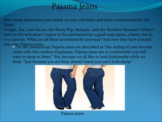 How many times have you turned on your television and seen a commercial for the
Shake
Weight, the Cami Secret, the Booty Pop, Bumpits, and the Neckline Slimmer? When I
turn on the television I expect to be entertained by a good soap opera, a funny movie,
or a cartoon. What are all these inventions for anyways? And now they have a brand
new one: Pajama jeans.
Pajama Jeans
On the commercial, Pajama jeans are described as “the styling of your favorite
jeans with the comfort of pajamas. Pajama jeans are so comfortable you will
want to sleep in them.” Yes, because we all like to look fashionable while we
sleep. “Just because you are busy doesn’t mean you can’t look sharp.”
Pajama jeans
 