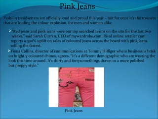 Pink Jeans
Fashion trendsetters are officially loud and proud this year – but for once it’s the trousers
that are leading the colour explosion, for men and women alike.
“Red jeans and pink jeans were our top searched terms on the site for the last two
weeks,” said Sarah Curren, CEO of mywardrobe.com. Rival online retailer com
reports a 300% uplift on sales of coloured jeans across the board with pink jeans
selling the fastest.
Fiona Collins, director of communications at Tommy Hilfiger where business is brisk
on brightly coloured chinos, agrees. “It’s a different demographic who are wearing the
look this time around. It’s thirty and fortysomethings drawn to a more polished
but preppy style.”
Pink Jeans
 