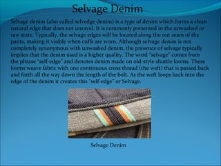 Selvage denim (also called selvedge denim) is a type of denim which forms a clean
natural edge that does not unravel. It is commonly presented in the unwashed or
raw state. Typically, the selvage edges will be located along the out seam of the
pants, making it visible when cuffs are worn. Although selvage denim is not
completely synonymous with unwashed denim, the presence of selvage typically
implies that the denim used is a higher quality. The word “selvage” comes from
the phrase “self-edge” and denotes denim made on old-style shuttle looms. These
looms weave fabric with one continuous cross thread (the weft) that is passed back
and forth all the way down the length of the bolt. As the weft loops back into the
edge of the denim it creates this “self-edge” or Selvage.
Selvage Denim
Selvage Denim
 