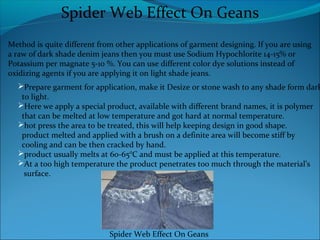 Spider Web Effect On Geans
Method is quite different from other applications of garment designing. If you are using
a raw of dark shade denim jeans then you must use Sodium Hypochlorite 14-15% or
Potassium per magnate 5-10 %. You can use different color dye solutions instead of
oxidizing agents if you are applying it on light shade jeans.
Prepare garment for application, make it Desize or stone wash to any shade form dark
to light.
Here we apply a special product, available with different brand names, it is polymer
that can be melted at low temperature and got hard at normal temperature.
hot press the area to be treated, this will help keeping design in good shape.
product melted and applied with a brush on a definite area will become stiff by
cooling and can be then cracked by hand.
product usually melts at 60-65°C and must be applied at this temperature.
At a too high temperature the product penetrates too much through the material’s
surface.
Spider Web Effect On Geans
 