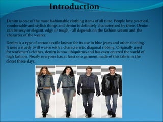 Introduction
Denim is one of the most fashionable clothing items of all time. People love practical,
comfortable and stylish things and denim is definitely characterized by these. Denim
can be sexy or elegant, edgy or tough – all depends on the fashion season and the
character of the wearer.
Denim is a type of cotton textile known for its use in blue jeans and other clothing.
It uses a sturdy twill weave with a characteristic diagonal ribbing. Originally used
for workmen's clothes, denim is now ubiquitous and has even entered the world of
high fashion. Nearly everyone has at least one garment made of this fabric in the
closet these days.
 