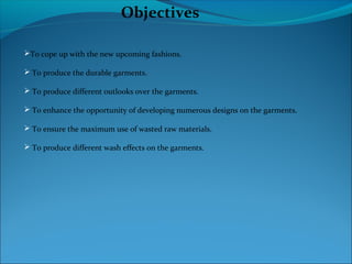 Objectives
To cope up with the new upcoming fashions.
 To produce the durable garments.
 To produce different outlooks over the garments.
 To enhance the opportunity of developing numerous designs on the garments.
 To ensure the maximum use of wasted raw materials.
 To produce different wash effects on the garments.
 