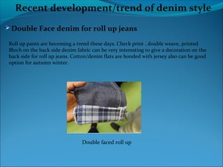Recent development/trend of denim style
 Double Face denim for roll up jeans
Roll up pants are becoming a trend these days. Check print , double weave, printed
Bloch on the back side denim fabric can be very interesting to give a decoration on the
back side for roll up jeans. Cotton/denim flats are bonded with jersey also can be good
option for autumn winter.
Double faced roll up
 