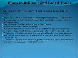 Blues in Brilliant and Faded Tones
Blues are in trend very strongly with both bright brilliant and faded
notes:
Bright, intense blues are a vivid summer alternative to regular indigo. These brilliant
colures include red-cast, purplish and green tinted aqua shades in indigo variations
and sulphur blues.
Most of the cases this blues/Indigo is used as fabric coating.
Black or colored wefts also add color depth.
Base fabrics are tightly constructed and dense, used in both rigid menswear denims
and lighter-weight stretch denims with sheen and surface luster for the ladies wear.
With the side of Bright notes, faded deep blue sailors blue also in the trend show case.
An Indigo with some black and then heavy wash work with an oriental work wear and
nautical heritage.
Sometimes indigo dyed wefts are used to give the impression of a piece dye, yet behave
as a yarn dye in laundry and finishing treatments.
 