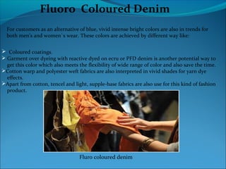Fluoro Coloured Denim
For customers as an alternative of blue, vivid intense bright colors are also in trends for
both men's and women`s wear. These colors are achieved by different way like:
 Coloured coatings.
 Garment over dyeing with reactive dyed on ecru or PFD denim is another potential way to
get this color which also meets the flexibility of wide range of color and also save the time.
Cotton warp and polyester weft fabrics are also interpreted in vivid shades for yarn dye
effects.
Apart from cotton, tencel and light, supple-base fabrics are also use for this kind of fashion
product.
Fluro coloured denim
 