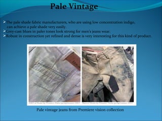 Pale Vintage
The pale shade fabric manufacturers, who are using low concentration indigo,
can achieve a pale shade very easily.
Grey-cast blues in paler tones look strong for men’s jeans wear.
Robust in construction yet refined and dense is very interesting for this kind of product.
Pale vintage jeans from Premiere vision collection
 