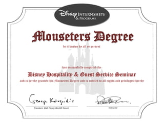 President, Walt Disney World® Resort Instructor
has successfully completed the
be it known by all ye present
and is hereby granted this Mouseters Degree and is entitled to all rights and privileges thereby
Disney Hospitality & Guest Service Seminar
Mouseters DegreeMouseters Degree
Tany McCaw
 