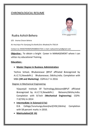 CHRONOLOGICALRESUME
Rudra AshishBehera
S/O- Anama Charan Behera
At:-Hasinipur Po:-Ganijang,Via-Bonth,Dist:-Bhadrak,Pin-756114
Contact no:-9439274590(P)/9438003177(H) e-mail:-rudraashish.pm@gmail.com
Objective:- To obtain a bright Career in MANAGEMENT where I can
utilize my educational Training.
Education:-
 Master Degree in Business Administration
Techno School, Bhubaneswar (BPUT affiliated &recognized by
A.I.C.T.E,Newdelhi.) Bhubaneswar, Odisha,India. Completion with
MBA (HR and Marketing). CGPA-6.7 In 2016
Degree in Mechanical Engineering
Vijayanjali Institute Of Technology,Balasore(BPUT affiliated
&recognized by A.I.C.T.E,Newdelhi.) Balasore,Odisha,India.
Completion with B.Tech (Mechanical Engineering). CGPA-
7.3(73%) In 2014
 Intermediate in Science(+2 Sc)
D.B. College,Turumunga,Keonjhar(CHSE,Odisha) Completion
with 58 percent marks in 2010.
 Matriculation(10 th)
 