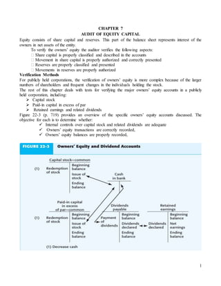 1
CHAPTER 7
AUDIT OF EQUITY CAPITAL
Equity consists of share capital and reserves. This part of the balance sheet represents interest of the
owners in net assets of the entity.
To verify the owners’ equity the auditor verifies the following aspects:
� Share capital is properly classified and described in the accounts
� Movement in share capital is properly authorized and correctly presented
� Reserves are properly classified and presented
� Movements in reserves are properly authorized
Verification Methods
For publicly held corporations, the verification of owners’ equity is more complex because of the larger
numbers of shareholders and frequent changes in the individuals holding the stock.
The rest of this chapter deals with tests for verifying the major owners’ equity accounts in a publicly
held corporation, including:
 Capital stock
 Paid-in capital in excess of par
 Retained earnings and related dividends
Figure 22-3 (p. 719) provides an overview of the specific owners’ equity accounts discussed. The
objective for each is to determine whether:
 Internal controls over capital stock and related dividends are adequate
 Owners’ equity transactions are correctly recorded,
 Owners’ equity balances are properly recorded,
 