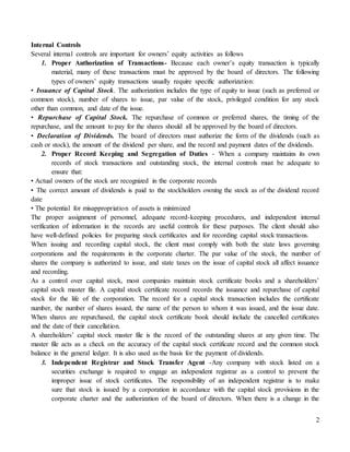 2
Internal Controls
Several internal controls are important for owners’ equity activities as follows
1. Proper Authorization of Transactions- Because each owner’s equity transaction is typically
material, many of these transactions must be approved by the board of directors. The following
types of owners’ equity transactions usually require specific authorization:
• Issuance of Capital Stock. The authorization includes the type of equity to issue (such as preferred or
common stock), number of shares to issue, par value of the stock, privileged condition for any stock
other than common, and date of the issue.
• Repurchase of Capital Stock. The repurchase of common or preferred shares, the timing of the
repurchase, and the amount to pay for the shares should all be approved by the board of directors.
• Declaration of Dividends. The board of directors must authorize the form of the dividends (such as
cash or stock), the amount of the dividend per share, and the record and payment dates of the dividends.
2. Proper Record Keeping and Segregation of Duties - When a company maintains its own
records of stock transactions and outstanding stock, the internal controls must be adequate to
ensure that:
• Actual owners of the stock are recognized in the corporate records
• The correct amount of dividends is paid to the stockholders owning the stock as of the dividend record
date
• The potential for misappropriation of assets is minimized
The proper assignment of personnel, adequate record-keeping procedures, and independent internal
verification of information in the records are useful controls for these purposes. The client should also
have well-defined policies for preparing stock certificates and for recording capital stock transactions.
When issuing and recording capital stock, the client must comply with both the state laws governing
corporations and the requirements in the corporate charter. The par value of the stock, the number of
shares the company is authorized to issue, and state taxes on the issue of capital stock all affect issuance
and recording.
As a control over capital stock, most companies maintain stock certificate books and a shareholders’
capital stock master file. A capital stock certificate record records the issuance and repurchase of capital
stock for the life of the corporation. The record for a capital stock transaction includes the certificate
number, the number of shares issued, the name of the person to whom it was issued, and the issue date.
When shares are repurchased, the capital stock certificate book should include the cancelled certificates
and the date of their cancellation.
A shareholders’ capital stock master file is the record of the outstanding shares at any given time. The
master file acts as a check on the accuracy of the capital stock certificate record and the common stock
balance in the general ledger. It is also used as the basis for the payment of dividends.
3. Independent Registrar and Stock Transfer Agent -Any company with stock listed on a
securities exchange is required to engage an independent registrar as a control to prevent the
improper issue of stock certificates. The responsibility of an independent registrar is to make
sure that stock is issued by a corporation in accordance with the capital stock provisions in the
corporate charter and the authorization of the board of directors. When there is a change in the
 