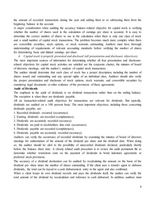 4
the amount of recorded transactions during the year and adding them to or subtracting them from the
beginning balance in the account.
A major consideration when auditing the accuracy balance-related objective for capital stock is verifying
whether the number of shares used in the calculation of earnings per share is accurate. It is easy to
determine the correct number of shares to use in the calculation when there is only one class of stock
and a small number of capital stock transactions. The problem becomes much more complex when there
are convertible securities, stock options, or stock warrants outstanding. Auditors must have thorough
understanding of requirements of relevant accounting standards before verifying the number of shares
for determining basic and diluted earnings per share.
4. Capital stock is properly presented and disclosed (all presentation and disclosure objectives).
The most important sources of information for determining whether all four presentation and disclosure-
related objectives for capital stock activities are satisfied are the corporate charter, the minutes of board
of directors meetings, and the auditor’s analysis of capital stock transactions.
The auditor should determine that each class of stock has a proper description, including the number of
shares issued and outstanding and any special rights of an individual class. Auditors should also verify
the proper presentation and disclosure of stock options, stock warrants, and convertible securities by
examining legal documents or other evidence of the provisions of these agreements.
Audit of Dividends
The emphasis in the audit of dividends is on dividend transactions rather than on the ending balance.
The exception is when there are dividends payable.
All six transaction-related audit objectives for transactions are relevant for dividends. But typically,
dividends are audited on a 100 percent basis. The most important objectives, including those concerning
dividends payable, are:
1. Recorded dividends occurred (occurrence).
2. Existing dividends are recorded (completeness).
3. Dividends are accurately recorded (accuracy).
4. Dividends are paid to stockholders that exist (occurrence).
5. Dividends payable are recorded (completeness).
6. Dividends payable are accurately recorded (accuracy).
Auditors can verify the occurrence of recorded dividends by examining the minutes of board of directors
meetings for authorization of the amount of the dividend per share and the dividend date. When doing
so, the auditor should be alert to the possibility of unrecorded dividends declared, particularly shortly
before the balance sheet date. A closely related audit procedure is to review the audit permanent file to
determine whether restrictions exist on the payment of dividends in bond indenture agreements or
preferred stock provisions.
The accuracy of a dividend declaration can be audited by recalculating the amount on the basis of the
dividend per share times the number of shares outstanding. If the client uses a transfer agent to disburse
dividends, the total can be traced to a cash disbursement entry to the agent and also confirmed.
When a client keeps its own dividend records and pays the dividends itself, the auditor can verify the
total amount of the dividend by recalculation and reference to cash disbursed. In addition, auditors must
 