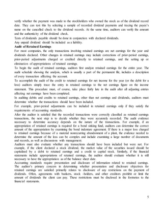 5
verify whether the payment was made to the stockholders who owned the stock as of the dividend record
date. They can test this by selecting a sample of recorded dividend payments and tracing the payee’s
name on the cancelled check to the dividend records. At the same time, auditors can verify the amount
and the authenticity of the dividend check.
Tests of dividends payable should be done in conjunction with declared dividends.
Any unpaid dividend should be included as a liability.
Audit of Retained Earnings
For most companies, the only transactions involving retained earnings are net earnings for the year and
dividends declared. Other changes in retained earnings may include corrections of prior-period earnings,
prior-period adjustments charged or credited directly to retained earnings, and the setting up or
elimination of appropriations of retained earnings.
To begin the audit of retained earnings, auditors first analyze retained earnings for the entire year. The
audit schedule showing the analysis, which is usually a part of the permanent file, includes a description
of every transaction affecting the account.
To accomplish the audit of the credit to retained earnings for net income for the year (or the debit for a
loss) auditors simply trace the entry in retained earnings to the net earnings figure on the income
statement. This procedure must, of course, take place fairly late in the audit after all adjusting entries
affecting net earnings have been completed.
In auditing debits and credits to retained earnings, other than net earnings and dividends, auditors must
determine whether the transactions should have been included.
For example, prior-period adjustments can be included in retained earnings only if they satisfy the
requirements of accounting standards.
After the auditor is satisfied that the recorded transactions were correctly classified as retained earnings
transactions, the next step is to decide whether they were accurately recorded. The audit evidence
necessary to determine accuracy depends on the nature of the transactions. For example, if an
appropriation of retained earnings is required for a bond sinking fund, auditors can determine the correct
amount of the appropriation by examining the bond indenture agreement. If there is a major loss charged
to retained earnings because of a material nonrecurring abandonment of a plant, the evidence needed to
determine the amount of the loss can be complex and include examining a large number of documents
and records, as well as discussions with management.
Auditors must also evaluate whether any transactions should have been included but were not. For
example, if the client declared a stock dividend, the market value of the securities issued should be
capitalized by a debit to retained earnings and a credit to capital stock. Similarly, if the financial
statements include appropriations of retained earnings, the auditor should evaluate whether it is still
necessary to have the appropriation as of the balance sheet date.
Accounting standards require presentation and disclosure of information related to retained earnings.
The auditor’s primary concern in determining whether presentation and disclosure objectives for
retained earnings are satisfied primarily relates to disclosure of any restrictions on the payment of
dividends. Often, agreements with bankers, stock -holders, and other creditors prohibit or limit the
amount of dividends the client can pay. These restrictions must be disclosed in the footnotes to the
financial statements.
 