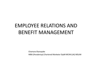 EMPLOYEE RELATIONS AND
BENEFIT MANAGEMENT
Chamara Ekanayake
MBA (Peradeniya) Chartered Marketer DipM MCIM (UK) MSLIM
 
