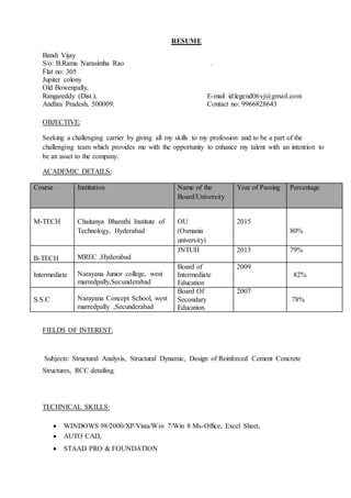 RESUME
Bandi Vijay
S/o: B.Rama Narasimha Rao .
Flat no: 305
Jupiter colony
Old Bowenpally,
Rangareddy (Dist.), E-mail id:legend06vj@gmail.com
Andhra Pradesh, 500009. Contact no: 9966828643
OBJECTIVE:
Seeking a challenging carrier by giving all my skills to my profession and to be a part of the
challenging team which provides me with the opportunity to enhance my talent with an intention to
be an asset to the company.
ACADEMIC DETAILS:
Course Institution Name of the
Board/University
Year of Passing Percentage
M-TECH Chaitanya Bharathi Institute of
Technology, Hyderabad
OU
(Osmania
university)
2015
80%
B-TECH MREC ,Hyderabad
JNTUH 2013 79%
Intermediate Narayana Junior college, west
marredpally,Secunderabad
Board of
Intermediate
Education
2009
82%
S.S.C Narayana Concept School, west
marredpally ,Secunderabad
Board Of
Secondary
Education.
2007
78%
FIELDS OF INTEREST:
Subjects: Structural Analysis, Structural Dynamic, Design of Reinforced Cement Concrete
Structures, RCC detailing.
TECHNICAL SKILLS:
 WINDOWS 98/2000/XP/Vista/Win 7/Win 8 Ms-Office, Excel Sheet,
 AUTO CAD,
 STAAD PRO & FOUNDATION
 