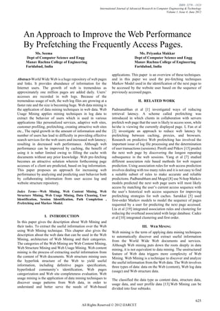 ISSN: 2278 – 1323
                                                         International Journal of Advanced Research in Computer Engineering & Technology
                                                                                                             Volume 1, Issue 4, June 2012




    An Approach to Improve the Web Performance
    By Prefetching the Frequently Access Pages.
          Ms. Seema                                                                    Ms. Priyanka Makkar
     Dept of Computer Science and Engg                                              Dept of Computer Science and Engg
     Manav Rachna College of Engineering                                            Manav Rachna College of Engineering
     Faridabad, India                                                               Faridabad, India

                                                                  applications. This paper is an overview of these techniques.
Abstract-World Wide Web is a huge repository of web pages         and in this paper we used the pre-fetching techniques
and links. It provides abundance of information for the           Markov Model used in the identification of the next page to
Internet users. The growth of web is tremendous as                be accessed by the website user based on the sequence of
approximately one million pages are added daily. Users’           previously accessed pages.
accesses are recorded in web logs. Because of the
tremendous usage of web, the web log files are growing at a                            II. RELATED WORK
faster rate and the size is becoming huge. Web data mining is
the application of data mining techniques in web data. Web        Padmanabhan et al [1] investigated ways of reducing
Usage Mining applies mining techniques in log data to             retrieval latency. A scheme called prefetching was
extract the behavior of users which is used in various            introduced in which clients in collaboration with servers
applications like personalized services, adaptive web sites,      prefetch web page that the user is likely to access soon, while
customer profiling, prefetching, creating attractive web sites    he/she is viewing the currently displayed page. L Fan et al
etc., The rapid growth in the amount of information and the       [2] investigate an approach to reduce web latency by
number of users has lead to difficulty in providing effective     prefetching between caching, proxies, and browsers.
search services for the web users and increased web latency;      Research on predictive Web prefetching has involved the
resulting in decreased web performance. Although web              important issue of log file processing and the determination
performance can be improved by caching, the benefit of            of user transactions (sessions). Pirolli and Pitkov [15] predict
using it is rather limited owing to filling the cache with        the next web page by discovering the longest repeating
documents without any prior knowledge .Web pre-fetching           subsequence in the web sessions. Yang et al [7] studied
becomes an attractive solution wherein forthcoming page           different association rule based methods for web request
accesses of a client are predicted, based on log information.     prediction. Using association rules for web access prediction
This paper proposes an approach for increasing web                involves dealing with too many rules and it is not easy to find
performance by analyzing and predicting user behavior both        a suitable subset of rules to make accurate and reliable
by collaborating information from user access log and             predictions. Padbanabham and Mogul [8] use N-hop Markov
website structure repository.                                     models predicted the next web page users will most likely
                                                                  access by matching the user’s current access sequence with
Index Terms—Web Mining, Web Content Mining, Web                   the user’s historical web access sequences for improving
Structure Mining, Web Usage Mining, Data Cleaning, User           prefetching strategies for web caches. Sarukkai [5] used
Identification, Session Identification, Path Completion ,         first-order Markov models to model the sequence of pages
Prefetching and Markov Model.                                     requested by a user for predicting the next page accessed.
                                                                  Liu et al [19] integrated association rules and clustering for
                                                                  reducing the overhead associated with large database. Cadez
                  I. INTRODUCTION                                 et al [10] integrated clustering and first order.
In this paper gives the description about Web Mining and
their tasks. To extract the useful information over the Web                               III. WEB MINING
using Web Mining technique. This chapter also gives the           Web mining is the term of applying data mining techniques
description about the web data that can be used in the Web        to automatically discover and extract useful information
Mining, architecture of Web Mining and their categories.          from the World Wide Web documents and services.
The categories of the Web Mining are Web Content Mining,          Although Web mining puts down the roots deeply in data
Web Structure Mining and Web Usage Mining. Web content            mining, it is not equivalent to data mining. The unstructured
mining is the process of extracting useful information from       feature of Web data triggers more complexity of Web
the content of Web documents. Web structure mining uses           Mining. Web Mining is a technique to discover and analyze
the hyperlink structure of the Web to yield useful                the useful information from the Web data. The Web involves
information, including deﬁnitive pages speciﬁcation,              three types of data: data on the Web (content), Web log data
hyperlinked community’s identiﬁcation, Web pages                  (usage) and Web structure data.
categorization and Web site completeness evaluation. Web
usage mining is the application of data mining techniques to      The classified the data type as content data, structure data,
discover usage patterns from Web data, in order to                usage data, and user profile data [13].Web Mining can be
understand and better serve the needs of Web-based                divided into four subtasks.


                                                                                                                                    625
                                            All Rights Reserved © 2012 IJARCET
 
