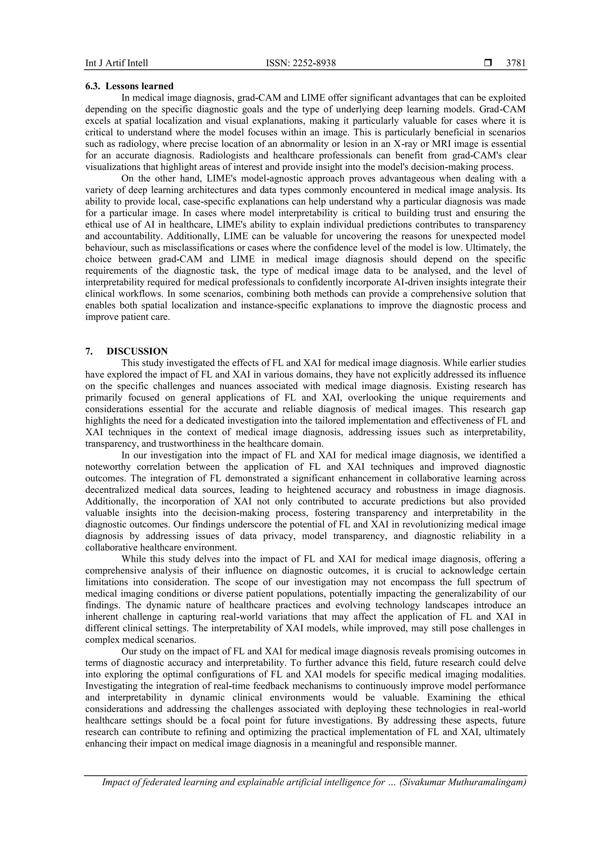 Int J Artif Intell ISSN: 2252-8938 
Impact of federated learning and explainable artificial intelligence for … (Sivakumar Muthuramalingam)
3781
6.3. Lessons learned
In medical image diagnosis, grad-CAM and LIME offer significant advantages that can be exploited
depending on the specific diagnostic goals and the type of underlying deep learning models. Grad-CAM
excels at spatial localization and visual explanations, making it particularly valuable for cases where it is
critical to understand where the model focuses within an image. This is particularly beneficial in scenarios
such as radiology, where precise location of an abnormality or lesion in an X-ray or MRI image is essential
for an accurate diagnosis. Radiologists and healthcare professionals can benefit from grad-CAM's clear
visualizations that highlight areas of interest and provide insight into the model's decision-making process.
On the other hand, LIME's model-agnostic approach proves advantageous when dealing with a
variety of deep learning architectures and data types commonly encountered in medical image analysis. Its
ability to provide local, case-specific explanations can help understand why a particular diagnosis was made
for a particular image. In cases where model interpretability is critical to building trust and ensuring the
ethical use of AI in healthcare, LIME's ability to explain individual predictions contributes to transparency
and accountability. Additionally, LIME can be valuable for uncovering the reasons for unexpected model
behaviour, such as misclassifications or cases where the confidence level of the model is low. Ultimately, the
choice between grad-CAM and LIME in medical image diagnosis should depend on the specific
requirements of the diagnostic task, the type of medical image data to be analysed, and the level of
interpretability required for medical professionals to confidently incorporate AI-driven insights integrate their
clinical workflows. In some scenarios, combining both methods can provide a comprehensive solution that
enables both spatial localization and instance-specific explanations to improve the diagnostic process and
improve patient care.
7. DISCUSSION
This study investigated the effects of FL and XAI for medical image diagnosis. While earlier studies
have explored the impact of FL and XAI in various domains, they have not explicitly addressed its influence
on the specific challenges and nuances associated with medical image diagnosis. Existing research has
primarily focused on general applications of FL and XAI, overlooking the unique requirements and
considerations essential for the accurate and reliable diagnosis of medical images. This research gap
highlights the need for a dedicated investigation into the tailored implementation and effectiveness of FL and
XAI techniques in the context of medical image diagnosis, addressing issues such as interpretability,
transparency, and trustworthiness in the healthcare domain.
In our investigation into the impact of FL and XAI for medical image diagnosis, we identified a
noteworthy correlation between the application of FL and XAI techniques and improved diagnostic
outcomes. The integration of FL demonstrated a significant enhancement in collaborative learning across
decentralized medical data sources, leading to heightened accuracy and robustness in image diagnosis.
Additionally, the incorporation of XAI not only contributed to accurate predictions but also provided
valuable insights into the decision-making process, fostering transparency and interpretability in the
diagnostic outcomes. Our findings underscore the potential of FL and XAI in revolutionizing medical image
diagnosis by addressing issues of data privacy, model transparency, and diagnostic reliability in a
collaborative healthcare environment.
While this study delves into the impact of FL and XAI for medical image diagnosis, offering a
comprehensive analysis of their influence on diagnostic outcomes, it is crucial to acknowledge certain
limitations into consideration. The scope of our investigation may not encompass the full spectrum of
medical imaging conditions or diverse patient populations, potentially impacting the generalizability of our
findings. The dynamic nature of healthcare practices and evolving technology landscapes introduce an
inherent challenge in capturing real-world variations that may affect the application of FL and XAI in
different clinical settings. The interpretability of XAI models, while improved, may still pose challenges in
complex medical scenarios.
Our study on the impact of FL and XAI for medical image diagnosis reveals promising outcomes in
terms of diagnostic accuracy and interpretability. To further advance this field, future research could delve
into exploring the optimal configurations of FL and XAI models for specific medical imaging modalities.
Investigating the integration of real-time feedback mechanisms to continuously improve model performance
and interpretability in dynamic clinical environments would be valuable. Examining the ethical
considerations and addressing the challenges associated with deploying these technologies in real-world
healthcare settings should be a focal point for future investigations. By addressing these aspects, future
research can contribute to refining and optimizing the practical implementation of FL and XAI, ultimately
enhancing their impact on medical image diagnosis in a meaningful and responsible manner.
 