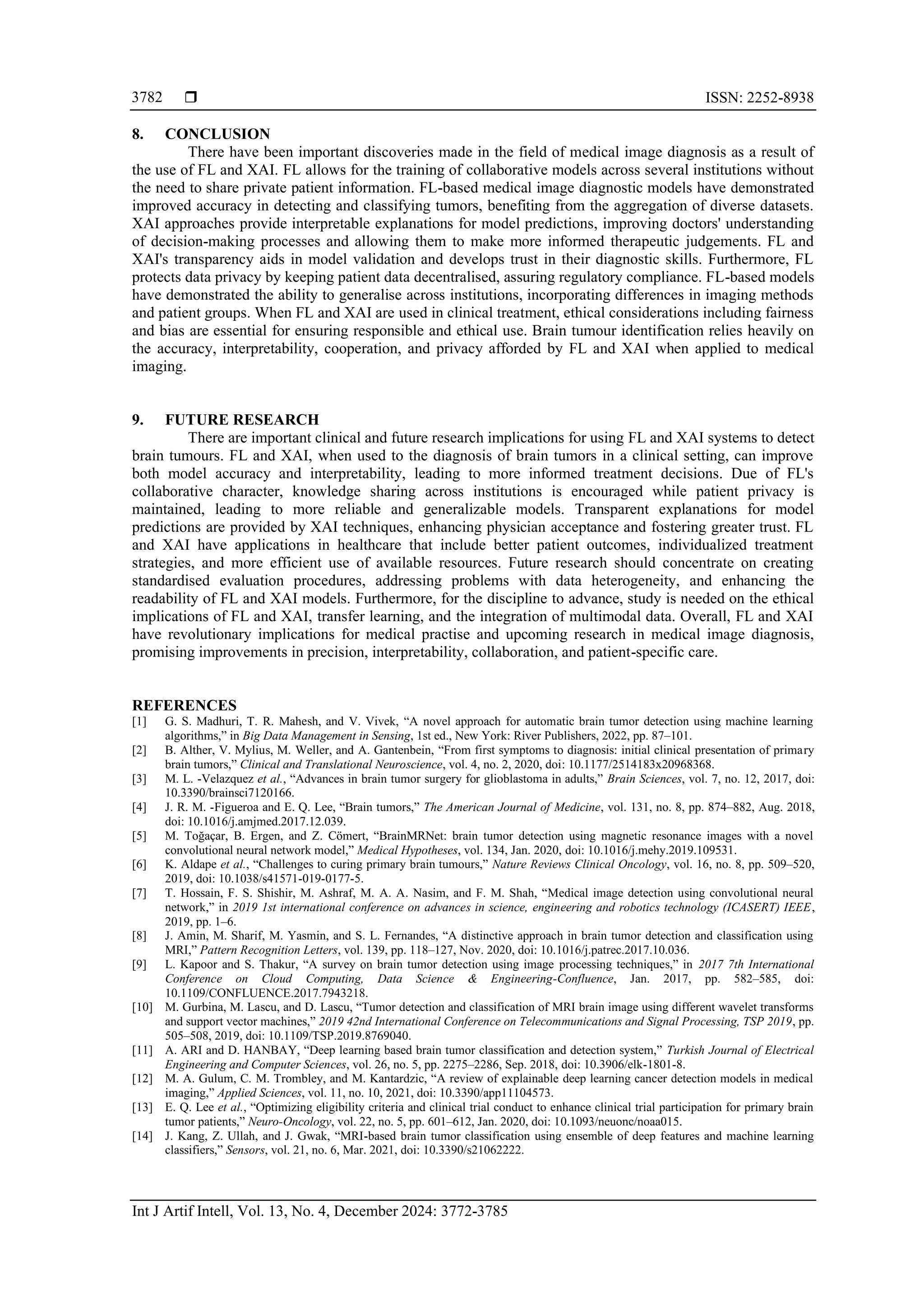  ISSN: 2252-8938
Int J Artif Intell, Vol. 13, No. 4, December 2024: 3772-3785
3782
8. CONCLUSION
There have been important discoveries made in the field of medical image diagnosis as a result of
the use of FL and XAI. FL allows for the training of collaborative models across several institutions without
the need to share private patient information. FL-based medical image diagnostic models have demonstrated
improved accuracy in detecting and classifying tumors, benefiting from the aggregation of diverse datasets.
XAI approaches provide interpretable explanations for model predictions, improving doctors' understanding
of decision-making processes and allowing them to make more informed therapeutic judgements. FL and
XAI's transparency aids in model validation and develops trust in their diagnostic skills. Furthermore, FL
protects data privacy by keeping patient data decentralised, assuring regulatory compliance. FL-based models
have demonstrated the ability to generalise across institutions, incorporating differences in imaging methods
and patient groups. When FL and XAI are used in clinical treatment, ethical considerations including fairness
and bias are essential for ensuring responsible and ethical use. Brain tumour identification relies heavily on
the accuracy, interpretability, cooperation, and privacy afforded by FL and XAI when applied to medical
imaging.
9. FUTURE RESEARCH
There are important clinical and future research implications for using FL and XAI systems to detect
brain tumours. FL and XAI, when used to the diagnosis of brain tumors in a clinical setting, can improve
both model accuracy and interpretability, leading to more informed treatment decisions. Due of FL's
collaborative character, knowledge sharing across institutions is encouraged while patient privacy is
maintained, leading to more reliable and generalizable models. Transparent explanations for model
predictions are provided by XAI techniques, enhancing physician acceptance and fostering greater trust. FL
and XAI have applications in healthcare that include better patient outcomes, individualized treatment
strategies, and more efficient use of available resources. Future research should concentrate on creating
standardised evaluation procedures, addressing problems with data heterogeneity, and enhancing the
readability of FL and XAI models. Furthermore, for the discipline to advance, study is needed on the ethical
implications of FL and XAI, transfer learning, and the integration of multimodal data. Overall, FL and XAI
have revolutionary implications for medical practise and upcoming research in medical image diagnosis,
promising improvements in precision, interpretability, collaboration, and patient-specific care.
REFERENCES
[1] G. S. Madhuri, T. R. Mahesh, and V. Vivek, “A novel approach for automatic brain tumor detection using machine learning
algorithms,” in Big Data Management in Sensing, 1st ed., New York: River Publishers, 2022, pp. 87–101.
[2] B. Alther, V. Mylius, M. Weller, and A. Gantenbein, “From first symptoms to diagnosis: initial clinical presentation of primary
brain tumors,” Clinical and Translational Neuroscience, vol. 4, no. 2, 2020, doi: 10.1177/2514183x20968368.
[3] M. L. -Velazquez et al., “Advances in brain tumor surgery for glioblastoma in adults,” Brain Sciences, vol. 7, no. 12, 2017, doi:
10.3390/brainsci7120166.
[4] J. R. M. -Figueroa and E. Q. Lee, “Brain tumors,” The American Journal of Medicine, vol. 131, no. 8, pp. 874–882, Aug. 2018,
doi: 10.1016/j.amjmed.2017.12.039.
[5] M. Toğaçar, B. Ergen, and Z. Cömert, “BrainMRNet: brain tumor detection using magnetic resonance images with a novel
convolutional neural network model,” Medical Hypotheses, vol. 134, Jan. 2020, doi: 10.1016/j.mehy.2019.109531.
[6] K. Aldape et al., “Challenges to curing primary brain tumours,” Nature Reviews Clinical Oncology, vol. 16, no. 8, pp. 509–520,
2019, doi: 10.1038/s41571-019-0177-5.
[7] T. Hossain, F. S. Shishir, M. Ashraf, M. A. A. Nasim, and F. M. Shah, “Medical image detection using convolutional neural
network,” in 2019 1st international conference on advances in science, engineering and robotics technology (ICASERT) IEEE,
2019, pp. 1–6.
[8] J. Amin, M. Sharif, M. Yasmin, and S. L. Fernandes, “A distinctive approach in brain tumor detection and classification using
MRI,” Pattern Recognition Letters, vol. 139, pp. 118–127, Nov. 2020, doi: 10.1016/j.patrec.2017.10.036.
[9] L. Kapoor and S. Thakur, “A survey on brain tumor detection using image processing techniques,” in 2017 7th International
Conference on Cloud Computing, Data Science & Engineering-Confluence, Jan. 2017, pp. 582–585, doi:
10.1109/CONFLUENCE.2017.7943218.
[10] M. Gurbina, M. Lascu, and D. Lascu, “Tumor detection and classification of MRI brain image using different wavelet transforms
and support vector machines,” 2019 42nd International Conference on Telecommunications and Signal Processing, TSP 2019, pp.
505–508, 2019, doi: 10.1109/TSP.2019.8769040.
[11] A. ARI and D. HANBAY, “Deep learning based brain tumor classification and detection system,” Turkish Journal of Electrical
Engineering and Computer Sciences, vol. 26, no. 5, pp. 2275–2286, Sep. 2018, doi: 10.3906/elk-1801-8.
[12] M. A. Gulum, C. M. Trombley, and M. Kantardzic, “A review of explainable deep learning cancer detection models in medical
imaging,” Applied Sciences, vol. 11, no. 10, 2021, doi: 10.3390/app11104573.
[13] E. Q. Lee et al., “Optimizing eligibility criteria and clinical trial conduct to enhance clinical trial participation for primary brain
tumor patients,” Neuro-Oncology, vol. 22, no. 5, pp. 601–612, Jan. 2020, doi: 10.1093/neuonc/noaa015.
[14] J. Kang, Z. Ullah, and J. Gwak, “MRI-based brain tumor classification using ensemble of deep features and machine learning
classifiers,” Sensors, vol. 21, no. 6, Mar. 2021, doi: 10.3390/s21062222.
 