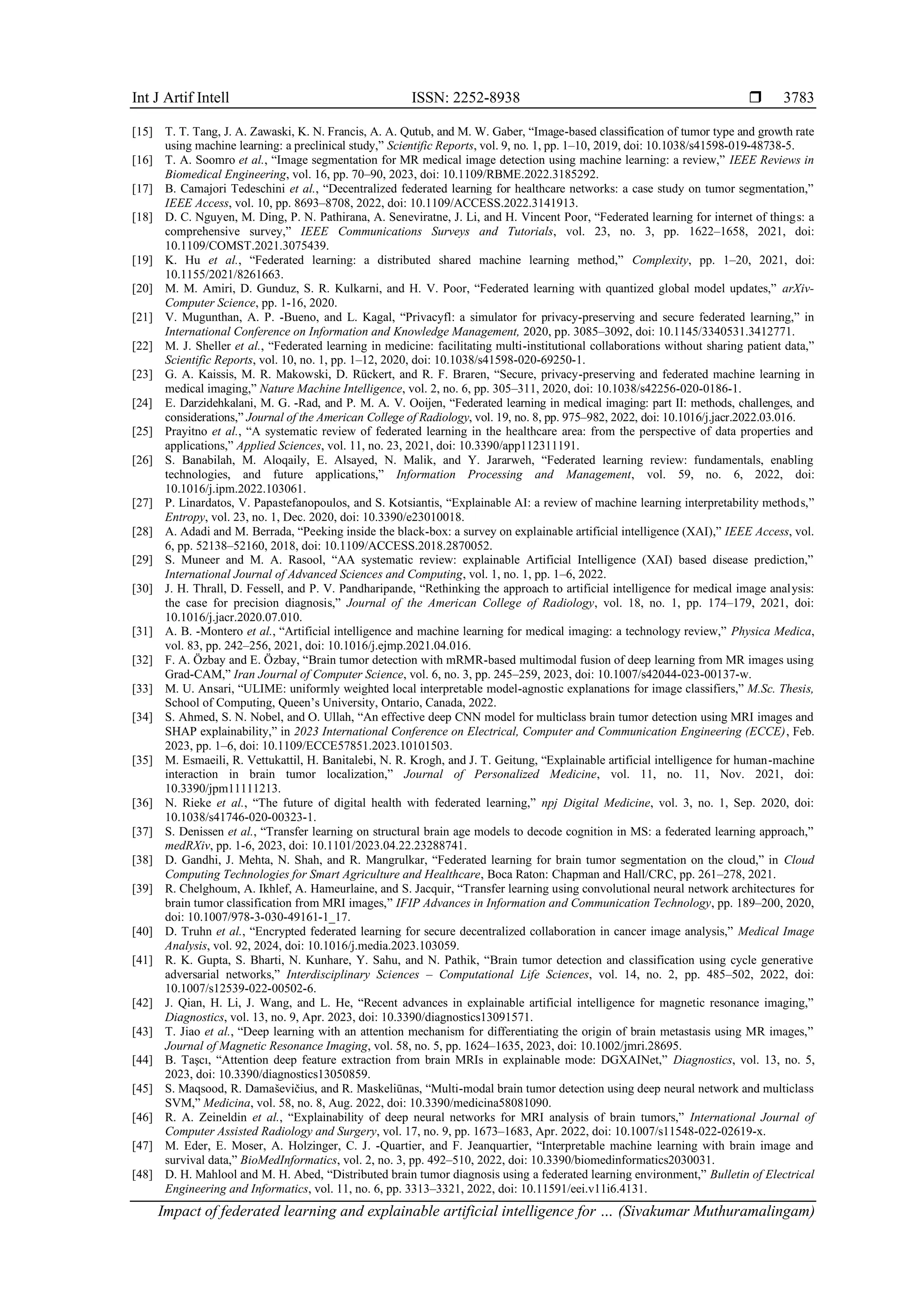 Int J Artif Intell ISSN: 2252-8938 
Impact of federated learning and explainable artificial intelligence for … (Sivakumar Muthuramalingam)
3783
[15] T. T. Tang, J. A. Zawaski, K. N. Francis, A. A. Qutub, and M. W. Gaber, “Image-based classification of tumor type and growth rate
using machine learning: a preclinical study,” Scientific Reports, vol. 9, no. 1, pp. 1–10, 2019, doi: 10.1038/s41598-019-48738-5.
[16] T. A. Soomro et al., “Image segmentation for MR medical image detection using machine learning: a review,” IEEE Reviews in
Biomedical Engineering, vol. 16, pp. 70–90, 2023, doi: 10.1109/RBME.2022.3185292.
[17] B. Camajori Tedeschini et al., “Decentralized federated learning for healthcare networks: a case study on tumor segmentation,”
IEEE Access, vol. 10, pp. 8693–8708, 2022, doi: 10.1109/ACCESS.2022.3141913.
[18] D. C. Nguyen, M. Ding, P. N. Pathirana, A. Seneviratne, J. Li, and H. Vincent Poor, “Federated learning for internet of things: a
comprehensive survey,” IEEE Communications Surveys and Tutorials, vol. 23, no. 3, pp. 1622–1658, 2021, doi:
10.1109/COMST.2021.3075439.
[19] K. Hu et al., “Federated learning: a distributed shared machine learning method,” Complexity, pp. 1–20, 2021, doi:
10.1155/2021/8261663.
[20] M. M. Amiri, D. Gunduz, S. R. Kulkarni, and H. V. Poor, “Federated learning with quantized global model updates,” arXiv-
Computer Science, pp. 1-16, 2020.
[21] V. Mugunthan, A. P. -Bueno, and L. Kagal, “Privacyfl: a simulator for privacy-preserving and secure federated learning,” in
International Conference on Information and Knowledge Management, 2020, pp. 3085–3092, doi: 10.1145/3340531.3412771.
[22] M. J. Sheller et al., “Federated learning in medicine: facilitating multi-institutional collaborations without sharing patient data,”
Scientific Reports, vol. 10, no. 1, pp. 1–12, 2020, doi: 10.1038/s41598-020-69250-1.
[23] G. A. Kaissis, M. R. Makowski, D. Rückert, and R. F. Braren, “Secure, privacy-preserving and federated machine learning in
medical imaging,” Nature Machine Intelligence, vol. 2, no. 6, pp. 305–311, 2020, doi: 10.1038/s42256-020-0186-1.
[24] E. Darzidehkalani, M. G. -Rad, and P. M. A. V. Ooijen, “Federated learning in medical imaging: part II: methods, challenges, and
considerations,” Journal of the American College of Radiology, vol. 19, no. 8, pp. 975–982, 2022, doi: 10.1016/j.jacr.2022.03.016.
[25] Prayitno et al., “A systematic review of federated learning in the healthcare area: from the perspective of data properties and
applications,” Applied Sciences, vol. 11, no. 23, 2021, doi: 10.3390/app112311191.
[26] S. Banabilah, M. Aloqaily, E. Alsayed, N. Malik, and Y. Jararweh, “Federated learning review: fundamentals, enabling
technologies, and future applications,” Information Processing and Management, vol. 59, no. 6, 2022, doi:
10.1016/j.ipm.2022.103061.
[27] P. Linardatos, V. Papastefanopoulos, and S. Kotsiantis, “Explainable AI: a review of machine learning interpretability methods,”
Entropy, vol. 23, no. 1, Dec. 2020, doi: 10.3390/e23010018.
[28] A. Adadi and M. Berrada, “Peeking inside the black-box: a survey on explainable artificial intelligence (XAI),” IEEE Access, vol.
6, pp. 52138–52160, 2018, doi: 10.1109/ACCESS.2018.2870052.
[29] S. Muneer and M. A. Rasool, “AA systematic review: explainable Artificial Intelligence (XAI) based disease prediction,”
International Journal of Advanced Sciences and Computing, vol. 1, no. 1, pp. 1–6, 2022.
[30] J. H. Thrall, D. Fessell, and P. V. Pandharipande, “Rethinking the approach to artificial intelligence for medical image analysis:
the case for precision diagnosis,” Journal of the American College of Radiology, vol. 18, no. 1, pp. 174–179, 2021, doi:
10.1016/j.jacr.2020.07.010.
[31] A. B. -Montero et al., “Artificial intelligence and machine learning for medical imaging: a technology review,” Physica Medica,
vol. 83, pp. 242–256, 2021, doi: 10.1016/j.ejmp.2021.04.016.
[32] F. A. Özbay and E. Özbay, “Brain tumor detection with mRMR-based multimodal fusion of deep learning from MR images using
Grad-CAM,” Iran Journal of Computer Science, vol. 6, no. 3, pp. 245–259, 2023, doi: 10.1007/s42044-023-00137-w.
[33] M. U. Ansari, “ULIME: uniformly weighted local interpretable model-agnostic explanations for image classifiers,” M.Sc. Thesis,
School of Computing, Queen’s University, Ontario, Canada, 2022.
[34] S. Ahmed, S. N. Nobel, and O. Ullah, “An effective deep CNN model for multiclass brain tumor detection using MRI images and
SHAP explainability,” in 2023 International Conference on Electrical, Computer and Communication Engineering (ECCE), Feb.
2023, pp. 1–6, doi: 10.1109/ECCE57851.2023.10101503.
[35] M. Esmaeili, R. Vettukattil, H. Banitalebi, N. R. Krogh, and J. T. Geitung, “Explainable artificial intelligence for human-machine
interaction in brain tumor localization,” Journal of Personalized Medicine, vol. 11, no. 11, Nov. 2021, doi:
10.3390/jpm11111213.
[36] N. Rieke et al., “The future of digital health with federated learning,” npj Digital Medicine, vol. 3, no. 1, Sep. 2020, doi:
10.1038/s41746-020-00323-1.
[37] S. Denissen et al., “Transfer learning on structural brain age models to decode cognition in MS: a federated learning approach,”
medRXiv, pp. 1-6, 2023, doi: 10.1101/2023.04.22.23288741.
[38] D. Gandhi, J. Mehta, N. Shah, and R. Mangrulkar, “Federated learning for brain tumor segmentation on the cloud,” in Cloud
Computing Technologies for Smart Agriculture and Healthcare, Boca Raton: Chapman and Hall/CRC, pp. 261–278, 2021.
[39] R. Chelghoum, A. Ikhlef, A. Hameurlaine, and S. Jacquir, “Transfer learning using convolutional neural network architectures for
brain tumor classification from MRI images,” IFIP Advances in Information and Communication Technology, pp. 189–200, 2020,
doi: 10.1007/978-3-030-49161-1_17.
[40] D. Truhn et al., “Encrypted federated learning for secure decentralized collaboration in cancer image analysis,” Medical Image
Analysis, vol. 92, 2024, doi: 10.1016/j.media.2023.103059.
[41] R. K. Gupta, S. Bharti, N. Kunhare, Y. Sahu, and N. Pathik, “Brain tumor detection and classification using cycle generative
adversarial networks,” Interdisciplinary Sciences – Computational Life Sciences, vol. 14, no. 2, pp. 485–502, 2022, doi:
10.1007/s12539-022-00502-6.
[42] J. Qian, H. Li, J. Wang, and L. He, “Recent advances in explainable artificial intelligence for magnetic resonance imaging,”
Diagnostics, vol. 13, no. 9, Apr. 2023, doi: 10.3390/diagnostics13091571.
[43] T. Jiao et al., “Deep learning with an attention mechanism for differentiating the origin of brain metastasis using MR images,”
Journal of Magnetic Resonance Imaging, vol. 58, no. 5, pp. 1624–1635, 2023, doi: 10.1002/jmri.28695.
[44] B. Taşcı, “Attention deep feature extraction from brain MRIs in explainable mode: DGXAINet,” Diagnostics, vol. 13, no. 5,
2023, doi: 10.3390/diagnostics13050859.
[45] S. Maqsood, R. Damaševičius, and R. Maskeliūnas, “Multi-modal brain tumor detection using deep neural network and multiclass
SVM,” Medicina, vol. 58, no. 8, Aug. 2022, doi: 10.3390/medicina58081090.
[46] R. A. Zeineldin et al., “Explainability of deep neural networks for MRI analysis of brain tumors,” International Journal of
Computer Assisted Radiology and Surgery, vol. 17, no. 9, pp. 1673–1683, Apr. 2022, doi: 10.1007/s11548-022-02619-x.
[47] M. Eder, E. Moser, A. Holzinger, C. J. -Quartier, and F. Jeanquartier, “Interpretable machine learning with brain image and
survival data,” BioMedInformatics, vol. 2, no. 3, pp. 492–510, 2022, doi: 10.3390/biomedinformatics2030031.
[48] D. H. Mahlool and M. H. Abed, “Distributed brain tumor diagnosis using a federated learning environment,” Bulletin of Electrical
Engineering and Informatics, vol. 11, no. 6, pp. 3313–3321, 2022, doi: 10.11591/eei.v11i6.4131.
 