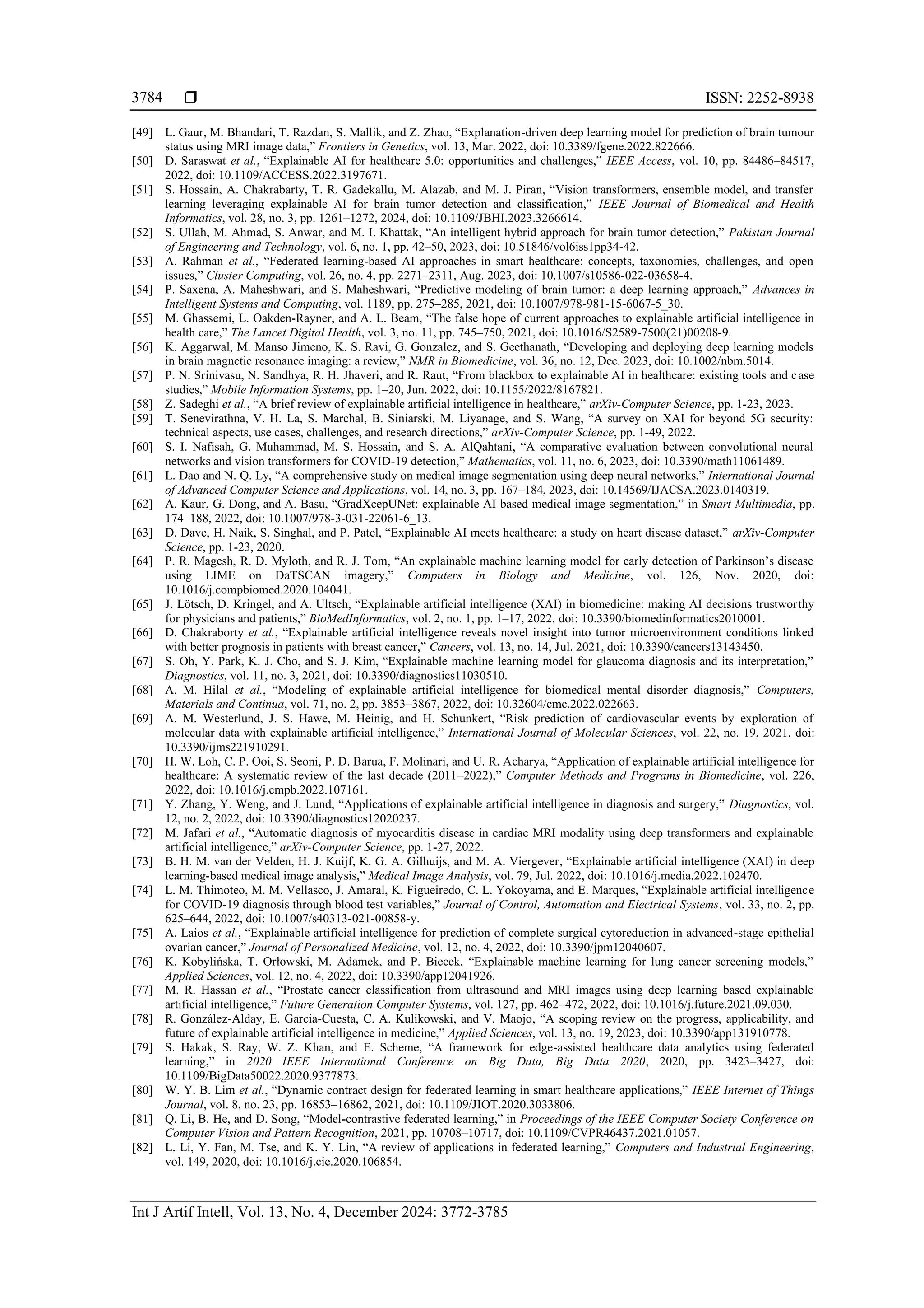  ISSN: 2252-8938
Int J Artif Intell, Vol. 13, No. 4, December 2024: 3772-3785
3784
[49] L. Gaur, M. Bhandari, T. Razdan, S. Mallik, and Z. Zhao, “Explanation-driven deep learning model for prediction of brain tumour
status using MRI image data,” Frontiers in Genetics, vol. 13, Mar. 2022, doi: 10.3389/fgene.2022.822666.
[50] D. Saraswat et al., “Explainable AI for healthcare 5.0: opportunities and challenges,” IEEE Access, vol. 10, pp. 84486–84517,
2022, doi: 10.1109/ACCESS.2022.3197671.
[51] S. Hossain, A. Chakrabarty, T. R. Gadekallu, M. Alazab, and M. J. Piran, “Vision transformers, ensemble model, and transfer
learning leveraging explainable AI for brain tumor detection and classification,” IEEE Journal of Biomedical and Health
Informatics, vol. 28, no. 3, pp. 1261–1272, 2024, doi: 10.1109/JBHI.2023.3266614.
[52] S. Ullah, M. Ahmad, S. Anwar, and M. I. Khattak, “An intelligent hybrid approach for brain tumor detection,” Pakistan Journal
of Engineering and Technology, vol. 6, no. 1, pp. 42–50, 2023, doi: 10.51846/vol6iss1pp34-42.
[53] A. Rahman et al., “Federated learning-based AI approaches in smart healthcare: concepts, taxonomies, challenges, and open
issues,” Cluster Computing, vol. 26, no. 4, pp. 2271–2311, Aug. 2023, doi: 10.1007/s10586-022-03658-4.
[54] P. Saxena, A. Maheshwari, and S. Maheshwari, “Predictive modeling of brain tumor: a deep learning approach,” Advances in
Intelligent Systems and Computing, vol. 1189, pp. 275–285, 2021, doi: 10.1007/978-981-15-6067-5_30.
[55] M. Ghassemi, L. Oakden-Rayner, and A. L. Beam, “The false hope of current approaches to explainable artificial intelligence in
health care,” The Lancet Digital Health, vol. 3, no. 11, pp. 745–750, 2021, doi: 10.1016/S2589-7500(21)00208-9.
[56] K. Aggarwal, M. Manso Jimeno, K. S. Ravi, G. Gonzalez, and S. Geethanath, “Developing and deploying deep learning models
in brain magnetic resonance imaging: a review,” NMR in Biomedicine, vol. 36, no. 12, Dec. 2023, doi: 10.1002/nbm.5014.
[57] P. N. Srinivasu, N. Sandhya, R. H. Jhaveri, and R. Raut, “From blackbox to explainable AI in healthcare: existing tools and case
studies,” Mobile Information Systems, pp. 1–20, Jun. 2022, doi: 10.1155/2022/8167821.
[58] Z. Sadeghi et al., “A brief review of explainable artificial intelligence in healthcare,” arXiv-Computer Science, pp. 1-23, 2023.
[59] T. Senevirathna, V. H. La, S. Marchal, B. Siniarski, M. Liyanage, and S. Wang, “A survey on XAI for beyond 5G security:
technical aspects, use cases, challenges, and research directions,” arXiv-Computer Science, pp. 1-49, 2022.
[60] S. I. Nafisah, G. Muhammad, M. S. Hossain, and S. A. AlQahtani, “A comparative evaluation between convolutional neural
networks and vision transformers for COVID-19 detection,” Mathematics, vol. 11, no. 6, 2023, doi: 10.3390/math11061489.
[61] L. Dao and N. Q. Ly, “A comprehensive study on medical image segmentation using deep neural networks,” International Journal
of Advanced Computer Science and Applications, vol. 14, no. 3, pp. 167–184, 2023, doi: 10.14569/IJACSA.2023.0140319.
[62] A. Kaur, G. Dong, and A. Basu, “GradXcepUNet: explainable AI based medical image segmentation,” in Smart Multimedia, pp.
174–188, 2022, doi: 10.1007/978-3-031-22061-6_13.
[63] D. Dave, H. Naik, S. Singhal, and P. Patel, “Explainable AI meets healthcare: a study on heart disease dataset,” arXiv-Computer
Science, pp. 1-23, 2020.
[64] P. R. Magesh, R. D. Myloth, and R. J. Tom, “An explainable machine learning model for early detection of Parkinson’s disease
using LIME on DaTSCAN imagery,” Computers in Biology and Medicine, vol. 126, Nov. 2020, doi:
10.1016/j.compbiomed.2020.104041.
[65] J. Lötsch, D. Kringel, and A. Ultsch, “Explainable artificial intelligence (XAI) in biomedicine: making AI decisions trustworthy
for physicians and patients,” BioMedInformatics, vol. 2, no. 1, pp. 1–17, 2022, doi: 10.3390/biomedinformatics2010001.
[66] D. Chakraborty et al., “Explainable artificial intelligence reveals novel insight into tumor microenvironment conditions linked
with better prognosis in patients with breast cancer,” Cancers, vol. 13, no. 14, Jul. 2021, doi: 10.3390/cancers13143450.
[67] S. Oh, Y. Park, K. J. Cho, and S. J. Kim, “Explainable machine learning model for glaucoma diagnosis and its interpretation,”
Diagnostics, vol. 11, no. 3, 2021, doi: 10.3390/diagnostics11030510.
[68] A. M. Hilal et al., “Modeling of explainable artificial intelligence for biomedical mental disorder diagnosis,” Computers,
Materials and Continua, vol. 71, no. 2, pp. 3853–3867, 2022, doi: 10.32604/cmc.2022.022663.
[69] A. M. Westerlund, J. S. Hawe, M. Heinig, and H. Schunkert, “Risk prediction of cardiovascular events by exploration of
molecular data with explainable artificial intelligence,” International Journal of Molecular Sciences, vol. 22, no. 19, 2021, doi:
10.3390/ijms221910291.
[70] H. W. Loh, C. P. Ooi, S. Seoni, P. D. Barua, F. Molinari, and U. R. Acharya, “Application of explainable artificial intelligence for
healthcare: A systematic review of the last decade (2011–2022),” Computer Methods and Programs in Biomedicine, vol. 226,
2022, doi: 10.1016/j.cmpb.2022.107161.
[71] Y. Zhang, Y. Weng, and J. Lund, “Applications of explainable artificial intelligence in diagnosis and surgery,” Diagnostics, vol.
12, no. 2, 2022, doi: 10.3390/diagnostics12020237.
[72] M. Jafari et al., “Automatic diagnosis of myocarditis disease in cardiac MRI modality using deep transformers and explainable
artificial intelligence,” arXiv-Computer Science, pp. 1-27, 2022.
[73] B. H. M. van der Velden, H. J. Kuijf, K. G. A. Gilhuijs, and M. A. Viergever, “Explainable artificial intelligence (XAI) in deep
learning-based medical image analysis,” Medical Image Analysis, vol. 79, Jul. 2022, doi: 10.1016/j.media.2022.102470.
[74] L. M. Thimoteo, M. M. Vellasco, J. Amaral, K. Figueiredo, C. L. Yokoyama, and E. Marques, “Explainable artificial intelligence
for COVID-19 diagnosis through blood test variables,” Journal of Control, Automation and Electrical Systems, vol. 33, no. 2, pp.
625–644, 2022, doi: 10.1007/s40313-021-00858-y.
[75] A. Laios et al., “Explainable artificial intelligence for prediction of complete surgical cytoreduction in advanced-stage epithelial
ovarian cancer,” Journal of Personalized Medicine, vol. 12, no. 4, 2022, doi: 10.3390/jpm12040607.
[76] K. Kobylińska, T. Orłowski, M. Adamek, and P. Biecek, “Explainable machine learning for lung cancer screening models,”
Applied Sciences, vol. 12, no. 4, 2022, doi: 10.3390/app12041926.
[77] M. R. Hassan et al., “Prostate cancer classification from ultrasound and MRI images using deep learning based explainable
artificial intelligence,” Future Generation Computer Systems, vol. 127, pp. 462–472, 2022, doi: 10.1016/j.future.2021.09.030.
[78] R. González-Alday, E. García-Cuesta, C. A. Kulikowski, and V. Maojo, “A scoping review on the progress, applicability, and
future of explainable artificial intelligence in medicine,” Applied Sciences, vol. 13, no. 19, 2023, doi: 10.3390/app131910778.
[79] S. Hakak, S. Ray, W. Z. Khan, and E. Scheme, “A framework for edge-assisted healthcare data analytics using federated
learning,” in 2020 IEEE International Conference on Big Data, Big Data 2020, 2020, pp. 3423–3427, doi:
10.1109/BigData50022.2020.9377873.
[80] W. Y. B. Lim et al., “Dynamic contract design for federated learning in smart healthcare applications,” IEEE Internet of Things
Journal, vol. 8, no. 23, pp. 16853–16862, 2021, doi: 10.1109/JIOT.2020.3033806.
[81] Q. Li, B. He, and D. Song, “Model-contrastive federated learning,” in Proceedings of the IEEE Computer Society Conference on
Computer Vision and Pattern Recognition, 2021, pp. 10708–10717, doi: 10.1109/CVPR46437.2021.01057.
[82] L. Li, Y. Fan, M. Tse, and K. Y. Lin, “A review of applications in federated learning,” Computers and Industrial Engineering,
vol. 149, 2020, doi: 10.1016/j.cie.2020.106854.
 