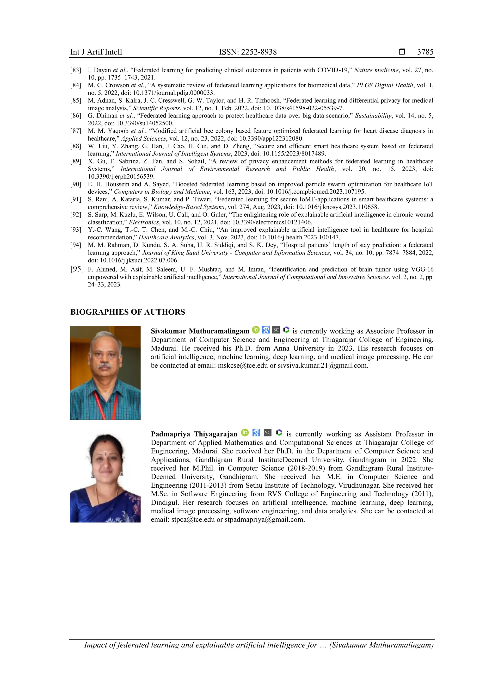 Int J Artif Intell ISSN: 2252-8938 
Impact of federated learning and explainable artificial intelligence for … (Sivakumar Muthuramalingam)
3785
[83] I. Dayan et al., “Federated learning for predicting clinical outcomes in patients with COVID-19,” Nature medicine, vol. 27, no.
10, pp. 1735–1743, 2021.
[84] M. G. Crowson et al., “A systematic review of federated learning applications for biomedical data,” PLOS Digital Health, vol. 1,
no. 5, 2022, doi: 10.1371/journal.pdig.0000033.
[85] M. Adnan, S. Kalra, J. C. Cresswell, G. W. Taylor, and H. R. Tizhoosh, “Federated learning and differential privacy for medical
image analysis,” Scientific Reports, vol. 12, no. 1, Feb. 2022, doi: 10.1038/s41598-022-05539-7.
[86] G. Dhiman et al., “Federated learning approach to protect healthcare data over big data scenario,” Sustainability, vol. 14, no. 5,
2022, doi: 10.3390/su14052500.
[87] M. M. Yaqoob et al., “Modified artificial bee colony based feature optimized federated learning for heart disease diagnosis in
healthcare,” Applied Sciences, vol. 12, no. 23, 2022, doi: 10.3390/app122312080.
[88] W. Liu, Y. Zhang, G. Han, J. Cao, H. Cui, and D. Zheng, “Secure and efficient smart healthcare system based on federated
learning,” International Journal of Intelligent Systems, 2023, doi: 10.1155/2023/8017489.
[89] X. Gu, F. Sabrina, Z. Fan, and S. Sohail, “A review of privacy enhancement methods for federated learning in healthcare
Systems,” International Journal of Environmental Research and Public Health, vol. 20, no. 15, 2023, doi:
10.3390/ijerph20156539.
[90] E. H. Houssein and A. Sayed, “Boosted federated learning based on improved particle swarm optimization for healthcare IoT
devices,” Computers in Biology and Medicine, vol. 163, 2023, doi: 10.1016/j.compbiomed.2023.107195.
[91] S. Rani, A. Kataria, S. Kumar, and P. Tiwari, “Federated learning for secure IoMT-applications in smart healthcare systems: a
comprehensive review,” Knowledge-Based Systems, vol. 274, Aug. 2023, doi: 10.1016/j.knosys.2023.110658.
[92] S. Sarp, M. Kuzlu, E. Wilson, U. Cali, and O. Guler, “The enlightening role of explainable artificial intelligence in chronic wound
classification,” Electronics, vol. 10, no. 12, 2021, doi: 10.3390/electronics10121406.
[93] Y.-C. Wang, T.-C. T. Chen, and M.-C. Chiu, “An improved explainable artificial intelligence tool in healthcare for hospital
recommendation,” Healthcare Analytics, vol. 3, Nov. 2023, doi: 10.1016/j.health.2023.100147.
[94] M. M. Rahman, D. Kundu, S. A. Suha, U. R. Siddiqi, and S. K. Dey, “Hospital patients’ length of stay prediction: a federated
learning approach,” Journal of King Saud University - Computer and Information Sciences, vol. 34, no. 10, pp. 7874–7884, 2022,
doi: 10.1016/j.jksuci.2022.07.006.
[95] F. Ahmed, M. Asif, M. Saleem, U. F. Mushtaq, and M. Imran, “Identification and prediction of brain tumor using VGG-16
empowered with explainable artificial intelligence,” International Journal of Computational and Innovative Sciences, vol. 2, no. 2, pp.
24–33, 2023.
BIOGRAPHIES OF AUTHORS
Sivakumar Muthuramalingam is currently working as Associate Professor in
Department of Computer Science and Engineering at Thiagarajar College of Engineering,
Madurai. He received his Ph.D. from Anna University in 2023. His research focuses on
artificial intelligence, machine learning, deep learning, and medical image processing. He can
be contacted at email: mskcse@tce.edu or sivsiva.kumar.21@gmail.com.
Padmapriya Thiyagarajan is currently working as Assistant Professor in
Department of Applied Mathematics and Computational Sciences at Thiagarajar College of
Engineering, Madurai. She received her Ph.D. in the Department of Computer Science and
Applications, Gandhigram Rural InstituteDeemed University, Gandhigram in 2022. She
received her M.Phil. in Computer Science (2018-2019) from Gandhigram Rural Institute-
Deemed University, Gandhigram. She received her M.E. in Computer Science and
Engineering (2011-2013) from Sethu Institute of Technology, Virudhunagar. She received her
M.Sc. in Software Engineering from RVS College of Engineering and Technology (2011),
Dindigul. Her research focuses on artificial intelligence, machine learning, deep learning,
medical image processing, software engineering, and data analytics. She can be contacted at
email: stpca@tce.edu or stpadmapriya@gmail.com.
 