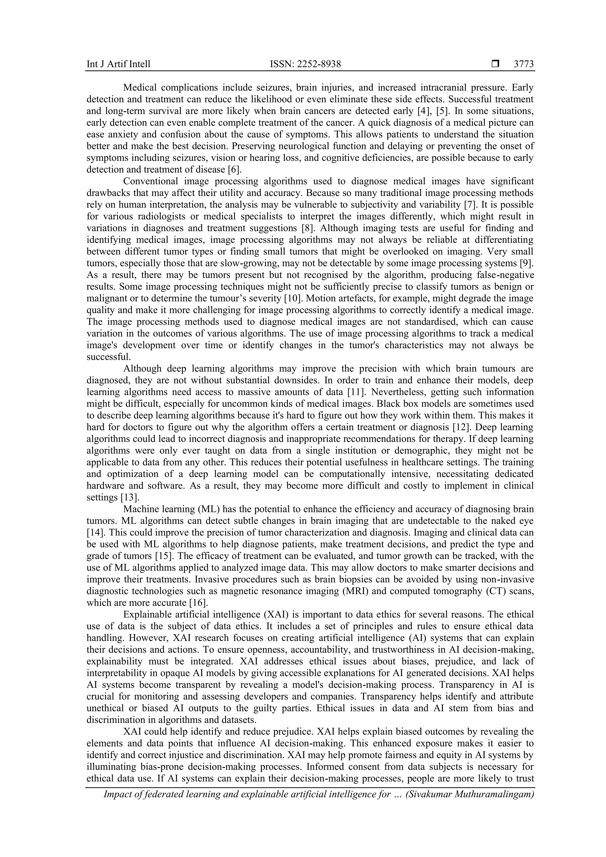 Int J Artif Intell ISSN: 2252-8938 
Impact of federated learning and explainable artificial intelligence for … (Sivakumar Muthuramalingam)
3773
Medical complications include seizures, brain injuries, and increased intracranial pressure. Early
detection and treatment can reduce the likelihood or even eliminate these side effects. Successful treatment
and long-term survival are more likely when brain cancers are detected early [4], [5]. In some situations,
early detection can even enable complete treatment of the cancer. A quick diagnosis of a medical picture can
ease anxiety and confusion about the cause of symptoms. This allows patients to understand the situation
better and make the best decision. Preserving neurological function and delaying or preventing the onset of
symptoms including seizures, vision or hearing loss, and cognitive deficiencies, are possible because to early
detection and treatment of disease [6].
Conventional image processing algorithms used to diagnose medical images have significant
drawbacks that may affect their utility and accuracy. Because so many traditional image processing methods
rely on human interpretation, the analysis may be vulnerable to subjectivity and variability [7]. It is possible
for various radiologists or medical specialists to interpret the images differently, which might result in
variations in diagnoses and treatment suggestions [8]. Although imaging tests are useful for finding and
identifying medical images, image processing algorithms may not always be reliable at differentiating
between different tumor types or finding small tumors that might be overlooked on imaging. Very small
tumors, especially those that are slow-growing, may not be detectable by some image processing systems [9].
As a result, there may be tumors present but not recognised by the algorithm, producing false-negative
results. Some image processing techniques might not be sufficiently precise to classify tumors as benign or
malignant or to determine the tumour’s severity [10]. Motion artefacts, for example, might degrade the image
quality and make it more challenging for image processing algorithms to correctly identify a medical image.
The image processing methods used to diagnose medical images are not standardised, which can cause
variation in the outcomes of various algorithms. The use of image processing algorithms to track a medical
image's development over time or identify changes in the tumor's characteristics may not always be
successful.
Although deep learning algorithms may improve the precision with which brain tumours are
diagnosed, they are not without substantial downsides. In order to train and enhance their models, deep
learning algorithms need access to massive amounts of data [11]. Nevertheless, getting such information
might be difficult, especially for uncommon kinds of medical images. Black box models are sometimes used
to describe deep learning algorithms because it's hard to figure out how they work within them. This makes it
hard for doctors to figure out why the algorithm offers a certain treatment or diagnosis [12]. Deep learning
algorithms could lead to incorrect diagnosis and inappropriate recommendations for therapy. If deep learning
algorithms were only ever taught on data from a single institution or demographic, they might not be
applicable to data from any other. This reduces their potential usefulness in healthcare settings. The training
and optimization of a deep learning model can be computationally intensive, necessitating dedicated
hardware and software. As a result, they may become more difficult and costly to implement in clinical
settings [13].
Machine learning (ML) has the potential to enhance the efficiency and accuracy of diagnosing brain
tumors. ML algorithms can detect subtle changes in brain imaging that are undetectable to the naked eye
[14]. This could improve the precision of tumor characterization and diagnosis. Imaging and clinical data can
be used with ML algorithms to help diagnose patients, make treatment decisions, and predict the type and
grade of tumors [15]. The efficacy of treatment can be evaluated, and tumor growth can be tracked, with the
use of ML algorithms applied to analyzed image data. This may allow doctors to make smarter decisions and
improve their treatments. Invasive procedures such as brain biopsies can be avoided by using non-invasive
diagnostic technologies such as magnetic resonance imaging (MRI) and computed tomography (CT) scans,
which are more accurate [16].
Explainable artificial intelligence (XAI) is important to data ethics for several reasons. The ethical
use of data is the subject of data ethics. It includes a set of principles and rules to ensure ethical data
handling. However, XAI research focuses on creating artificial intelligence (AI) systems that can explain
their decisions and actions. To ensure openness, accountability, and trustworthiness in AI decision-making,
explainability must be integrated. XAI addresses ethical issues about biases, prejudice, and lack of
interpretability in opaque AI models by giving accessible explanations for AI generated decisions. XAI helps
AI systems become transparent by revealing a model's decision-making process. Transparency in AI is
crucial for monitoring and assessing developers and companies. Transparency helps identify and attribute
unethical or biased AI outputs to the guilty parties. Ethical issues in data and AI stem from bias and
discrimination in algorithms and datasets.
XAI could help identify and reduce prejudice. XAI helps explain biased outcomes by revealing the
elements and data points that influence AI decision-making. This enhanced exposure makes it easier to
identify and correct injustice and discrimination. XAI may help promote fairness and equity in AI systems by
illuminating bias-prone decision-making processes. Informed consent from data subjects is necessary for
ethical data use. If AI systems can explain their decision-making processes, people are more likely to trust
 
