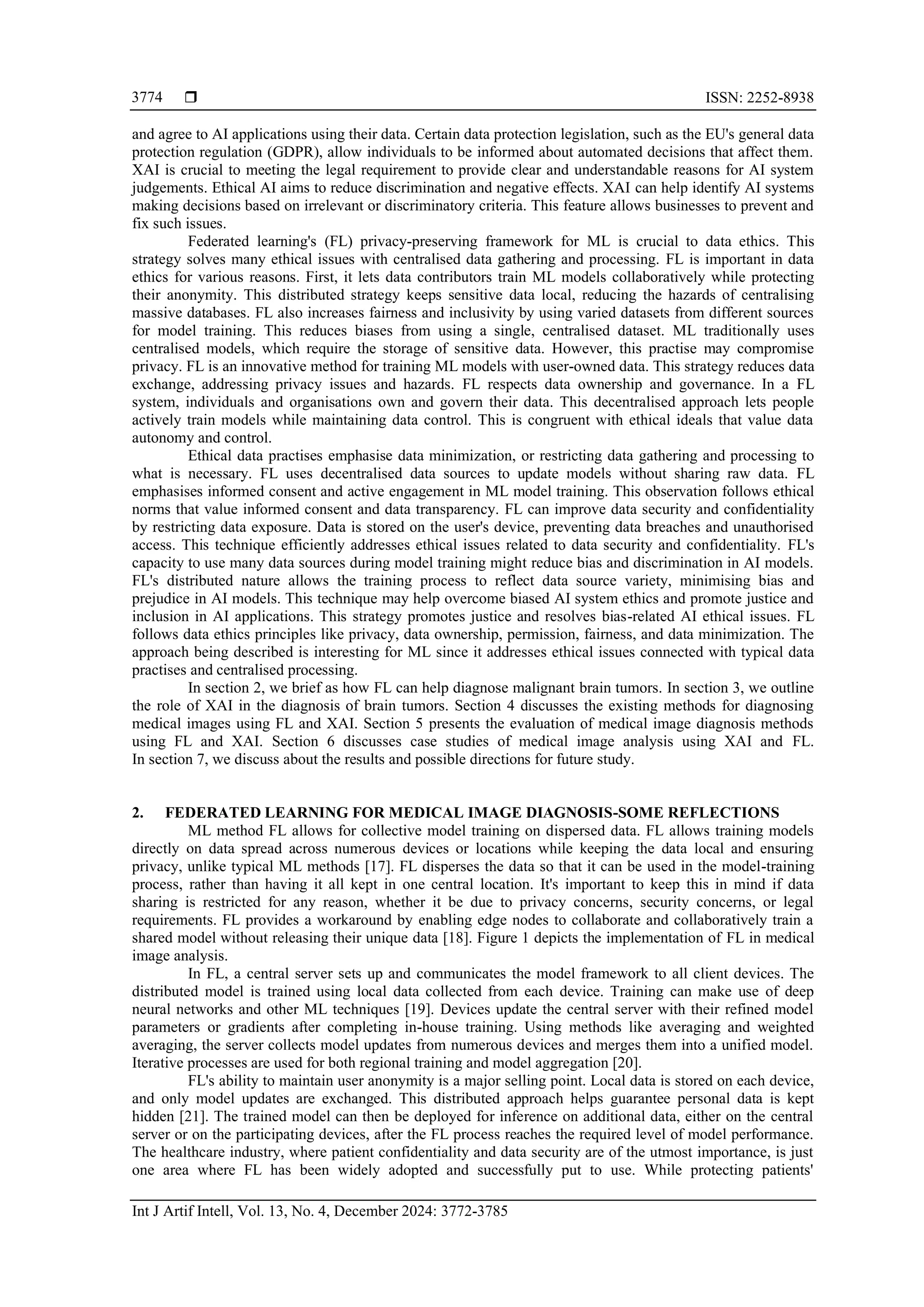  ISSN: 2252-8938
Int J Artif Intell, Vol. 13, No. 4, December 2024: 3772-3785
3774
and agree to AI applications using their data. Certain data protection legislation, such as the EU's general data
protection regulation (GDPR), allow individuals to be informed about automated decisions that affect them.
XAI is crucial to meeting the legal requirement to provide clear and understandable reasons for AI system
judgements. Ethical AI aims to reduce discrimination and negative effects. XAI can help identify AI systems
making decisions based on irrelevant or discriminatory criteria. This feature allows businesses to prevent and
fix such issues.
Federated learning's (FL) privacy-preserving framework for ML is crucial to data ethics. This
strategy solves many ethical issues with centralised data gathering and processing. FL is important in data
ethics for various reasons. First, it lets data contributors train ML models collaboratively while protecting
their anonymity. This distributed strategy keeps sensitive data local, reducing the hazards of centralising
massive databases. FL also increases fairness and inclusivity by using varied datasets from different sources
for model training. This reduces biases from using a single, centralised dataset. ML traditionally uses
centralised models, which require the storage of sensitive data. However, this practise may compromise
privacy. FL is an innovative method for training ML models with user-owned data. This strategy reduces data
exchange, addressing privacy issues and hazards. FL respects data ownership and governance. In a FL
system, individuals and organisations own and govern their data. This decentralised approach lets people
actively train models while maintaining data control. This is congruent with ethical ideals that value data
autonomy and control.
Ethical data practises emphasise data minimization, or restricting data gathering and processing to
what is necessary. FL uses decentralised data sources to update models without sharing raw data. FL
emphasises informed consent and active engagement in ML model training. This observation follows ethical
norms that value informed consent and data transparency. FL can improve data security and confidentiality
by restricting data exposure. Data is stored on the user's device, preventing data breaches and unauthorised
access. This technique efficiently addresses ethical issues related to data security and confidentiality. FL's
capacity to use many data sources during model training might reduce bias and discrimination in AI models.
FL's distributed nature allows the training process to reflect data source variety, minimising bias and
prejudice in AI models. This technique may help overcome biased AI system ethics and promote justice and
inclusion in AI applications. This strategy promotes justice and resolves bias-related AI ethical issues. FL
follows data ethics principles like privacy, data ownership, permission, fairness, and data minimization. The
approach being described is interesting for ML since it addresses ethical issues connected with typical data
practises and centralised processing.
In section 2, we brief as how FL can help diagnose malignant brain tumors. In section 3, we outline
the role of XAI in the diagnosis of brain tumors. Section 4 discusses the existing methods for diagnosing
medical images using FL and XAI. Section 5 presents the evaluation of medical image diagnosis methods
using FL and XAI. Section 6 discusses case studies of medical image analysis using XAI and FL.
In section 7, we discuss about the results and possible directions for future study.
2. FEDERATED LEARNING FOR MEDICAL IMAGE DIAGNOSIS-SOME REFLECTIONS
ML method FL allows for collective model training on dispersed data. FL allows training models
directly on data spread across numerous devices or locations while keeping the data local and ensuring
privacy, unlike typical ML methods [17]. FL disperses the data so that it can be used in the model-training
process, rather than having it all kept in one central location. It's important to keep this in mind if data
sharing is restricted for any reason, whether it be due to privacy concerns, security concerns, or legal
requirements. FL provides a workaround by enabling edge nodes to collaborate and collaboratively train a
shared model without releasing their unique data [18]. Figure 1 depicts the implementation of FL in medical
image analysis.
In FL, a central server sets up and communicates the model framework to all client devices. The
distributed model is trained using local data collected from each device. Training can make use of deep
neural networks and other ML techniques [19]. Devices update the central server with their refined model
parameters or gradients after completing in-house training. Using methods like averaging and weighted
averaging, the server collects model updates from numerous devices and merges them into a unified model.
Iterative processes are used for both regional training and model aggregation [20].
FL's ability to maintain user anonymity is a major selling point. Local data is stored on each device,
and only model updates are exchanged. This distributed approach helps guarantee personal data is kept
hidden [21]. The trained model can then be deployed for inference on additional data, either on the central
server or on the participating devices, after the FL process reaches the required level of model performance.
The healthcare industry, where patient confidentiality and data security are of the utmost importance, is just
one area where FL has been widely adopted and successfully put to use. While protecting patients'
 