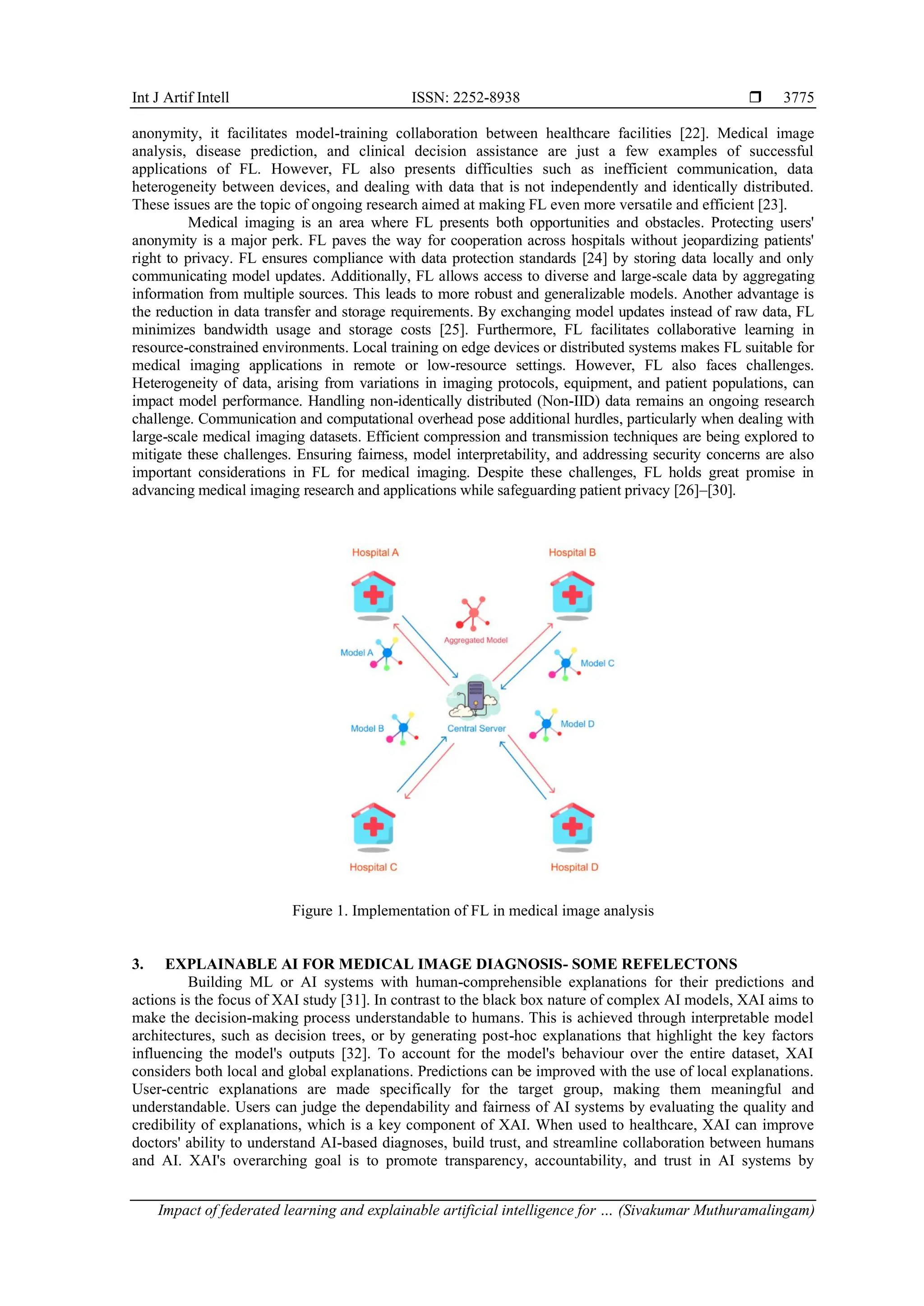 Int J Artif Intell ISSN: 2252-8938 
Impact of federated learning and explainable artificial intelligence for … (Sivakumar Muthuramalingam)
3775
anonymity, it facilitates model-training collaboration between healthcare facilities [22]. Medical image
analysis, disease prediction, and clinical decision assistance are just a few examples of successful
applications of FL. However, FL also presents difficulties such as inefficient communication, data
heterogeneity between devices, and dealing with data that is not independently and identically distributed.
These issues are the topic of ongoing research aimed at making FL even more versatile and efficient [23].
Medical imaging is an area where FL presents both opportunities and obstacles. Protecting users'
anonymity is a major perk. FL paves the way for cooperation across hospitals without jeopardizing patients'
right to privacy. FL ensures compliance with data protection standards [24] by storing data locally and only
communicating model updates. Additionally, FL allows access to diverse and large-scale data by aggregating
information from multiple sources. This leads to more robust and generalizable models. Another advantage is
the reduction in data transfer and storage requirements. By exchanging model updates instead of raw data, FL
minimizes bandwidth usage and storage costs [25]. Furthermore, FL facilitates collaborative learning in
resource-constrained environments. Local training on edge devices or distributed systems makes FL suitable for
medical imaging applications in remote or low-resource settings. However, FL also faces challenges.
Heterogeneity of data, arising from variations in imaging protocols, equipment, and patient populations, can
impact model performance. Handling non-identically distributed (Non-IID) data remains an ongoing research
challenge. Communication and computational overhead pose additional hurdles, particularly when dealing with
large-scale medical imaging datasets. Efficient compression and transmission techniques are being explored to
mitigate these challenges. Ensuring fairness, model interpretability, and addressing security concerns are also
important considerations in FL for medical imaging. Despite these challenges, FL holds great promise in
advancing medical imaging research and applications while safeguarding patient privacy [26]–[30].
Figure 1. Implementation of FL in medical image analysis
3. EXPLAINABLE AI FOR MEDICAL IMAGE DIAGNOSIS- SOME REFELECTONS
Building ML or AI systems with human-comprehensible explanations for their predictions and
actions is the focus of XAI study [31]. In contrast to the black box nature of complex AI models, XAI aims to
make the decision-making process understandable to humans. This is achieved through interpretable model
architectures, such as decision trees, or by generating post-hoc explanations that highlight the key factors
influencing the model's outputs [32]. To account for the model's behaviour over the entire dataset, XAI
considers both local and global explanations. Predictions can be improved with the use of local explanations.
User-centric explanations are made specifically for the target group, making them meaningful and
understandable. Users can judge the dependability and fairness of AI systems by evaluating the quality and
credibility of explanations, which is a key component of XAI. When used to healthcare, XAI can improve
doctors' ability to understand AI-based diagnoses, build trust, and streamline collaboration between humans
and AI. XAI's overarching goal is to promote transparency, accountability, and trust in AI systems by
 