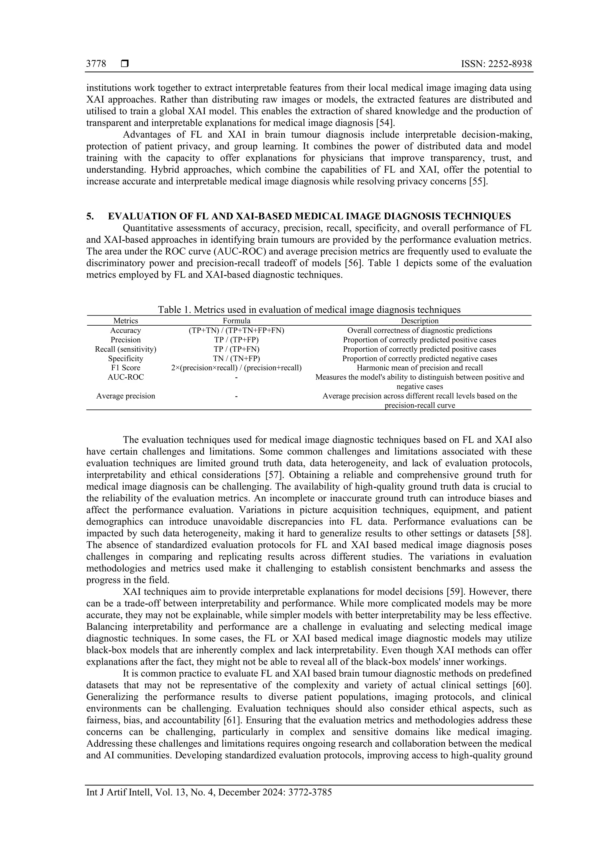  ISSN: 2252-8938
Int J Artif Intell, Vol. 13, No. 4, December 2024: 3772-3785
3778
institutions work together to extract interpretable features from their local medical image imaging data using
XAI approaches. Rather than distributing raw images or models, the extracted features are distributed and
utilised to train a global XAI model. This enables the extraction of shared knowledge and the production of
transparent and interpretable explanations for medical image diagnosis [54].
Advantages of FL and XAI in brain tumour diagnosis include interpretable decision-making,
protection of patient privacy, and group learning. It combines the power of distributed data and model
training with the capacity to offer explanations for physicians that improve transparency, trust, and
understanding. Hybrid approaches, which combine the capabilities of FL and XAI, offer the potential to
increase accurate and interpretable medical image diagnosis while resolving privacy concerns [55].
5. EVALUATION OF FL AND XAI-BASED MEDICAL IMAGE DIAGNOSIS TECHNIQUES
Quantitative assessments of accuracy, precision, recall, specificity, and overall performance of FL
and XAI-based approaches in identifying brain tumours are provided by the performance evaluation metrics.
The area under the ROC curve (AUC-ROC) and average precision metrics are frequently used to evaluate the
discriminatory power and precision-recall tradeoff of models [56]. Table 1 depicts some of the evaluation
metrics employed by FL and XAI-based diagnostic techniques.
Table 1. Metrics used in evaluation of medical image diagnosis techniques
Metrics Formula Description
Accuracy (TP+TN) / (TP+TN+FP+FN) Overall correctness of diagnostic predictions
Precision TP / (TP+FP) Proportion of correctly predicted positive cases
Recall (sensitivity) TP / (TP+FN) Proportion of correctly predicted positive cases
Specificity TN / (TN+FP) Proportion of correctly predicted negative cases
F1 Score 2×(precision×recall) / (precision+recall) Harmonic mean of precision and recall
AUC-ROC - Measures the model's ability to distinguish between positive and
negative cases
Average precision - Average precision across different recall levels based on the
precision-recall curve
The evaluation techniques used for medical image diagnostic techniques based on FL and XAI also
have certain challenges and limitations. Some common challenges and limitations associated with these
evaluation techniques are limited ground truth data, data heterogeneity, and lack of evaluation protocols,
interpretability and ethical considerations [57]. Obtaining a reliable and comprehensive ground truth for
medical image diagnosis can be challenging. The availability of high-quality ground truth data is crucial to
the reliability of the evaluation metrics. An incomplete or inaccurate ground truth can introduce biases and
affect the performance evaluation. Variations in picture acquisition techniques, equipment, and patient
demographics can introduce unavoidable discrepancies into FL data. Performance evaluations can be
impacted by such data heterogeneity, making it hard to generalize results to other settings or datasets [58].
The absence of standardized evaluation protocols for FL and XAI based medical image diagnosis poses
challenges in comparing and replicating results across different studies. The variations in evaluation
methodologies and metrics used make it challenging to establish consistent benchmarks and assess the
progress in the field.
XAI techniques aim to provide interpretable explanations for model decisions [59]. However, there
can be a trade-off between interpretability and performance. While more complicated models may be more
accurate, they may not be explainable, while simpler models with better interpretability may be less effective.
Balancing interpretability and performance are a challenge in evaluating and selecting medical image
diagnostic techniques. In some cases, the FL or XAI based medical image diagnostic models may utilize
black-box models that are inherently complex and lack interpretability. Even though XAI methods can offer
explanations after the fact, they might not be able to reveal all of the black-box models' inner workings.
It is common practice to evaluate FL and XAI based brain tumour diagnostic methods on predefined
datasets that may not be representative of the complexity and variety of actual clinical settings [60].
Generalizing the performance results to diverse patient populations, imaging protocols, and clinical
environments can be challenging. Evaluation techniques should also consider ethical aspects, such as
fairness, bias, and accountability [61]. Ensuring that the evaluation metrics and methodologies address these
concerns can be challenging, particularly in complex and sensitive domains like medical imaging.
Addressing these challenges and limitations requires ongoing research and collaboration between the medical
and AI communities. Developing standardized evaluation protocols, improving access to high-quality ground
 