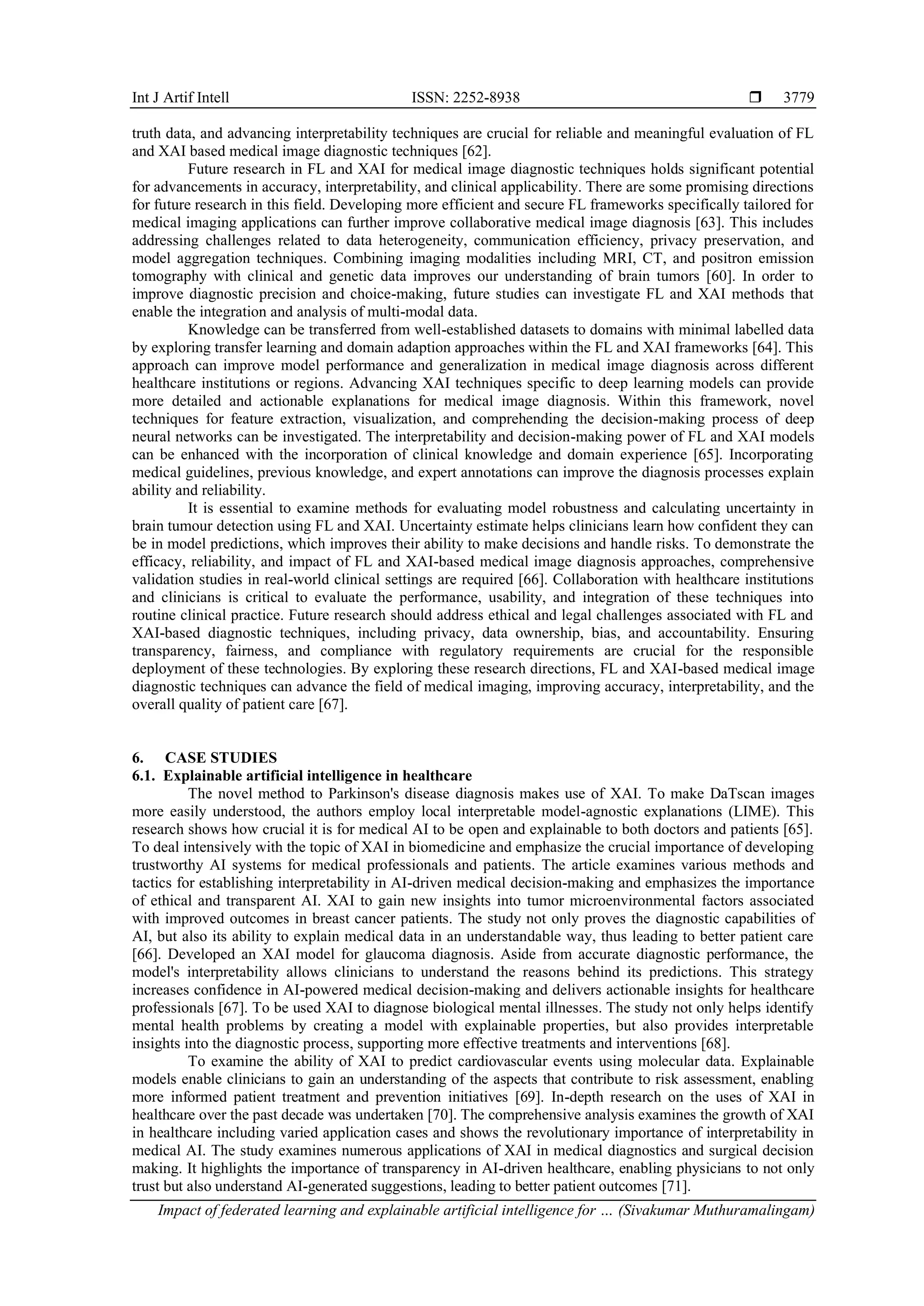 Int J Artif Intell ISSN: 2252-8938 
Impact of federated learning and explainable artificial intelligence for … (Sivakumar Muthuramalingam)
3779
truth data, and advancing interpretability techniques are crucial for reliable and meaningful evaluation of FL
and XAI based medical image diagnostic techniques [62].
Future research in FL and XAI for medical image diagnostic techniques holds significant potential
for advancements in accuracy, interpretability, and clinical applicability. There are some promising directions
for future research in this field. Developing more efficient and secure FL frameworks specifically tailored for
medical imaging applications can further improve collaborative medical image diagnosis [63]. This includes
addressing challenges related to data heterogeneity, communication efficiency, privacy preservation, and
model aggregation techniques. Combining imaging modalities including MRI, CT, and positron emission
tomography with clinical and genetic data improves our understanding of brain tumors [60]. In order to
improve diagnostic precision and choice-making, future studies can investigate FL and XAI methods that
enable the integration and analysis of multi-modal data.
Knowledge can be transferred from well-established datasets to domains with minimal labelled data
by exploring transfer learning and domain adaption approaches within the FL and XAI frameworks [64]. This
approach can improve model performance and generalization in medical image diagnosis across different
healthcare institutions or regions. Advancing XAI techniques specific to deep learning models can provide
more detailed and actionable explanations for medical image diagnosis. Within this framework, novel
techniques for feature extraction, visualization, and comprehending the decision-making process of deep
neural networks can be investigated. The interpretability and decision-making power of FL and XAI models
can be enhanced with the incorporation of clinical knowledge and domain experience [65]. Incorporating
medical guidelines, previous knowledge, and expert annotations can improve the diagnosis processes explain
ability and reliability.
It is essential to examine methods for evaluating model robustness and calculating uncertainty in
brain tumour detection using FL and XAI. Uncertainty estimate helps clinicians learn how confident they can
be in model predictions, which improves their ability to make decisions and handle risks. To demonstrate the
efficacy, reliability, and impact of FL and XAI-based medical image diagnosis approaches, comprehensive
validation studies in real-world clinical settings are required [66]. Collaboration with healthcare institutions
and clinicians is critical to evaluate the performance, usability, and integration of these techniques into
routine clinical practice. Future research should address ethical and legal challenges associated with FL and
XAI-based diagnostic techniques, including privacy, data ownership, bias, and accountability. Ensuring
transparency, fairness, and compliance with regulatory requirements are crucial for the responsible
deployment of these technologies. By exploring these research directions, FL and XAI-based medical image
diagnostic techniques can advance the field of medical imaging, improving accuracy, interpretability, and the
overall quality of patient care [67].
6. CASE STUDIES
6.1. Explainable artificial intelligence in healthcare
The novel method to Parkinson's disease diagnosis makes use of XAI. To make DaTscan images
more easily understood, the authors employ local interpretable model-agnostic explanations (LIME). This
research shows how crucial it is for medical AI to be open and explainable to both doctors and patients [65].
To deal intensively with the topic of XAI in biomedicine and emphasize the crucial importance of developing
trustworthy AI systems for medical professionals and patients. The article examines various methods and
tactics for establishing interpretability in AI-driven medical decision-making and emphasizes the importance
of ethical and transparent AI. XAI to gain new insights into tumor microenvironmental factors associated
with improved outcomes in breast cancer patients. The study not only proves the diagnostic capabilities of
AI, but also its ability to explain medical data in an understandable way, thus leading to better patient care
[66]. Developed an XAI model for glaucoma diagnosis. Aside from accurate diagnostic performance, the
model's interpretability allows clinicians to understand the reasons behind its predictions. This strategy
increases confidence in AI-powered medical decision-making and delivers actionable insights for healthcare
professionals [67]. To be used XAI to diagnose biological mental illnesses. The study not only helps identify
mental health problems by creating a model with explainable properties, but also provides interpretable
insights into the diagnostic process, supporting more effective treatments and interventions [68].
To examine the ability of XAI to predict cardiovascular events using molecular data. Explainable
models enable clinicians to gain an understanding of the aspects that contribute to risk assessment, enabling
more informed patient treatment and prevention initiatives [69]. In-depth research on the uses of XAI in
healthcare over the past decade was undertaken [70]. The comprehensive analysis examines the growth of XAI
in healthcare including varied application cases and shows the revolutionary importance of interpretability in
medical AI. The study examines numerous applications of XAI in medical diagnostics and surgical decision
making. It highlights the importance of transparency in AI-driven healthcare, enabling physicians to not only
trust but also understand AI-generated suggestions, leading to better patient outcomes [71].
 