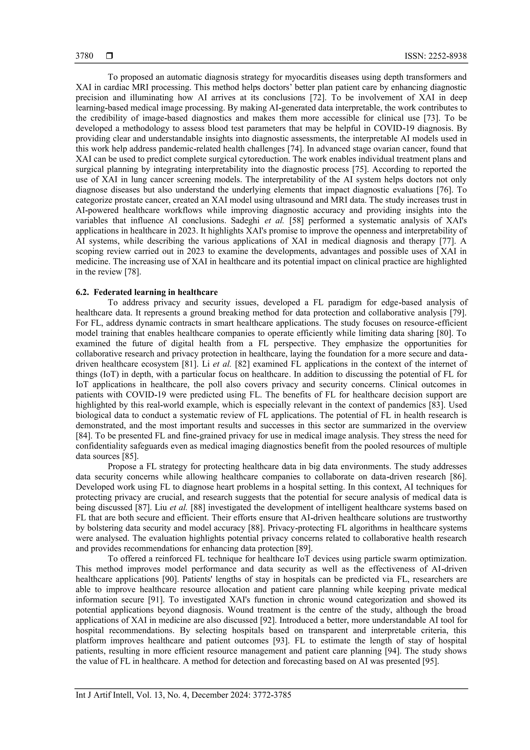  ISSN: 2252-8938
Int J Artif Intell, Vol. 13, No. 4, December 2024: 3772-3785
3780
To proposed an automatic diagnosis strategy for myocarditis diseases using depth transformers and
XAI in cardiac MRI processing. This method helps doctors’ better plan patient care by enhancing diagnostic
precision and illuminating how AI arrives at its conclusions [72]. To be involvement of XAI in deep
learning-based medical image processing. By making AI-generated data interpretable, the work contributes to
the credibility of image-based diagnostics and makes them more accessible for clinical use [73]. To be
developed a methodology to assess blood test parameters that may be helpful in COVID-19 diagnosis. By
providing clear and understandable insights into diagnostic assessments, the interpretable AI models used in
this work help address pandemic-related health challenges [74]. In advanced stage ovarian cancer, found that
XAI can be used to predict complete surgical cytoreduction. The work enables individual treatment plans and
surgical planning by integrating interpretability into the diagnostic process [75]. According to reported the
use of XAI in lung cancer screening models. The interpretability of the AI system helps doctors not only
diagnose diseases but also understand the underlying elements that impact diagnostic evaluations [76]. To
categorize prostate cancer, created an XAI model using ultrasound and MRI data. The study increases trust in
AI-powered healthcare workflows while improving diagnostic accuracy and providing insights into the
variables that influence AI conclusions. Sadeghi et al. [58] performed a systematic analysis of XAI's
applications in healthcare in 2023. It highlights XAI's promise to improve the openness and interpretability of
AI systems, while describing the various applications of XAI in medical diagnosis and therapy [77]. A
scoping review carried out in 2023 to examine the developments, advantages and possible uses of XAI in
medicine. The increasing use of XAI in healthcare and its potential impact on clinical practice are highlighted
in the review [78].
6.2. Federated learning in healthcare
To address privacy and security issues, developed a FL paradigm for edge-based analysis of
healthcare data. It represents a ground breaking method for data protection and collaborative analysis [79].
For FL, address dynamic contracts in smart healthcare applications. The study focuses on resource-efficient
model training that enables healthcare companies to operate efficiently while limiting data sharing [80]. To
examined the future of digital health from a FL perspective. They emphasize the opportunities for
collaborative research and privacy protection in healthcare, laying the foundation for a more secure and data-
driven healthcare ecosystem [81]. Li et al. [82] examined FL applications in the context of the internet of
things (IoT) in depth, with a particular focus on healthcare. In addition to discussing the potential of FL for
IoT applications in healthcare, the poll also covers privacy and security concerns. Clinical outcomes in
patients with COVID-19 were predicted using FL. The benefits of FL for healthcare decision support are
highlighted by this real-world example, which is especially relevant in the context of pandemics [83]. Used
biological data to conduct a systematic review of FL applications. The potential of FL in health research is
demonstrated, and the most important results and successes in this sector are summarized in the overview
[84]. To be presented FL and fine-grained privacy for use in medical image analysis. They stress the need for
confidentiality safeguards even as medical imaging diagnostics benefit from the pooled resources of multiple
data sources [85].
Propose a FL strategy for protecting healthcare data in big data environments. The study addresses
data security concerns while allowing healthcare companies to collaborate on data-driven research [86].
Developed work using FL to diagnose heart problems in a hospital setting. In this context, AI techniques for
protecting privacy are crucial, and research suggests that the potential for secure analysis of medical data is
being discussed [87]. Liu et al. [88] investigated the development of intelligent healthcare systems based on
FL that are both secure and efficient. Their efforts ensure that AI-driven healthcare solutions are trustworthy
by bolstering data security and model accuracy [88]. Privacy-protecting FL algorithms in healthcare systems
were analysed. The evaluation highlights potential privacy concerns related to collaborative health research
and provides recommendations for enhancing data protection [89].
To offered a reinforced FL technique for healthcare IoT devices using particle swarm optimization.
This method improves model performance and data security as well as the effectiveness of AI-driven
healthcare applications [90]. Patients' lengths of stay in hospitals can be predicted via FL, researchers are
able to improve healthcare resource allocation and patient care planning while keeping private medical
information secure [91]. To investigated XAI's function in chronic wound categorization and showed its
potential applications beyond diagnosis. Wound treatment is the centre of the study, although the broad
applications of XAI in medicine are also discussed [92]. Introduced a better, more understandable AI tool for
hospital recommendations. By selecting hospitals based on transparent and interpretable criteria, this
platform improves healthcare and patient outcomes [93]. FL to estimate the length of stay of hospital
patients, resulting in more efficient resource management and patient care planning [94]. The study shows
the value of FL in healthcare. A method for detection and forecasting based on AI was presented [95].
 
