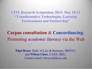 CITE Research Symposium 2013: May 10-11
“Transformative Technologies, Learning
Environment and Partnership”
Corpus consultation & Concordancing:
Promoting academic literacy via the Web
Nigel Bruce, Dept. of Law & Business, HKSYU,
and Wilson Chow, CAES, HKU.
Contact email: nbruce@hksyu.edu
 