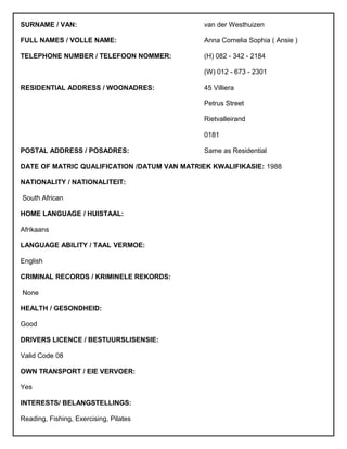 SURNAME / VAN: van der Westhuizen
FULL NAMES / VOLLE NAME: Anna Cornelia Sophia ( Ansie )
TELEPHONE NUMBER / TELEFOON NOMMER: (H) 082 - 342 - 2184
(W) 012 - 673 - 2301
RESIDENTIAL ADDRESS / WOONADRES: 45 Villiera
Petrus Street
Rietvalleirand
0181
POSTAL ADDRESS / POSADRES: Same as Residential
DATE OF MATRIC QUALIFICATION /DATUM VAN MATRIEK KWALIFIKASIE: 1988
NATIONALITY / NATIONALITEIT:
South African
HOME LANGUAGE / HUISTAAL:
Afrikaans
LANGUAGE ABILITY / TAAL VERMOE:
English
CRIMINAL RECORDS / KRIMINELE REKORDS:
None
HEALTH / GESONDHEID:
Good
DRIVERS LICENCE / BESTUURSLISENSIE:
Valid Code 08
OWN TRANSPORT / EIE VERVOER:
Yes
INTERESTS/ BELANGSTELLINGS:
Reading, Fishing, Exercising, Pilates
 