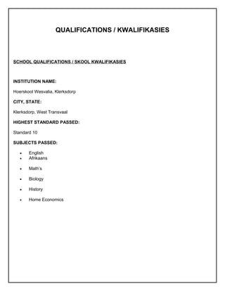 QUALIFICATIONS / KWALIFIKASIES
SCHOOL QUALIFICATIONS / SKOOL KWALIFIKASIES
INSTITUTION NAME:
Hoerskool Wesvalia, Klerksdorp
CITY, STATE:
Klerksdorp, West Transvaal
HIGHEST STANDARD PASSED:
Standard 10
SUBJECTS PASSED:
• English
• Afrikaans
• Math’s
• Biology
• History
• Home Economics
 