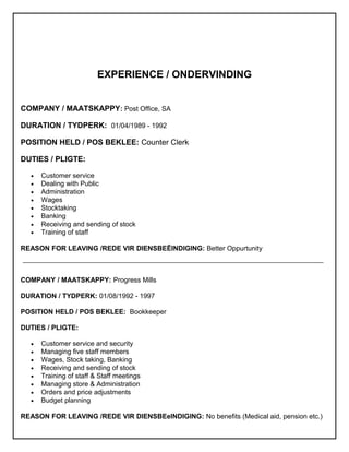 EXPERIENCE / ONDERVINDING
COMPANY / MAATSKAPPY: Post Office, SA
DURATION / TYDPERK: 01/04/1989 - 1992
POSITION HELD / POS BEKLEE: Counter Clerk
DUTIES / PLIGTE:
• Customer service
• Dealing with Public
• Administration
• Wages
• Stocktaking
• Banking
• Receiving and sending of stock
• Training of staff
REASON FOR LEAVING /REDE VIR DIENSBEËINDIGING: Better Oppurtunity
COMPANY / MAATSKAPPY: Progress Mills
DURATION / TYDPERK: 01/08/1992 - 1997
POSITION HELD / POS BEKLEE: Bookkeeper
DUTIES / PLIGTE:
• Customer service and security
• Managing five staff members
• Wages, Stock taking, Banking
• Receiving and sending of stock
• Training of staff & Staff meetings
• Managing store & Administration
• Orders and price adjustments
• Budget planning
REASON FOR LEAVING /REDE VIR DIENSBEeINDIGING: No benefits (Medical aid, pension etc.)
 