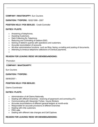 COMPANY / MAATSKAPPY: Sun Couriers
DURATION / TYDPERK: 18/02/1999 - 2007
POSITION HELD / POS BEKLEE: Credit Controller
DUTIES / PLIGTE:
• Answering of telephones.
• Assisting Customers.
• Debt Collecting By Telephone.
• Reducing and Controlling of Debtors DSO.
• Solving of debtor's queries with operations and customers.
• Accurate reconciliation of accounts.
• All other administrative functions such as filing, faxing, e-mailing and posting of documents.
• Attending to timeous telephone collections of overdue payments.
•
REASON FOR LEAVING /REDE VIR DIENSBEeINDIGING:
Promotion
COMPANY / MAATSKAPPY:
Sun Couriers
DURATION / TYDPERK:
08/06/2007 -
POSITION HELD / POS BEKLEE:
Claims Coordinator
DUTIES / PLIGTE:
• Administration of all Claims Nationally
• Dealing with different branches - receiving of paperwork and correcting of it.
• Communicating with Alexander Forbes Insurer Brokers
• Accurate reconciliations of different general ledgers at month-ends
• Responsible for accurate provisions of different branches
• Dealing with irrite customers
• PRO calls
• Dealing with different rate changes and Cell Captives
REASON FOR LEAVING/ REDE VIR DIENSBEeINDIGING:
 
