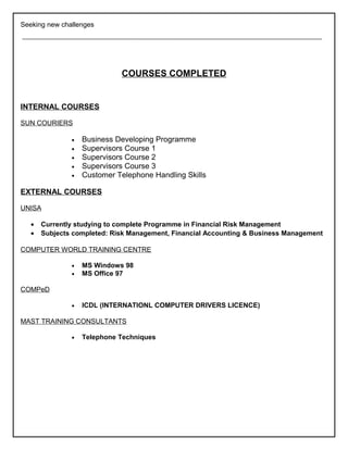 Seeking new challenges
COURSES COMPLETED
INTERNAL COURSES
SUN COURIERS
• Business Developing Programme
• Supervisors Course 1
• Supervisors Course 2
• Supervisors Course 3
• Customer Telephone Handling Skills
EXTERNAL COURSES
UNISA
• Currently studying to complete Programme in Financial Risk Management
• Subjects completed: Risk Management, Financial Accounting & Business Management
COMPUTER WORLD TRAINING CENTRE
• MS Windows 98
• MS Office 97
COMPeD
• ICDL (INTERNATIONL COMPUTER DRIVERS LICENCE)
MAST TRAINING CONSULTANTS
• Telephone Techniques
 