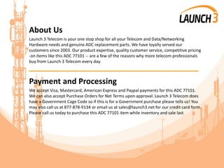 About Us
Launch 3 Telecom is your one stop shop for all your Telecom and Data/Networking
Hardware needs and genuine ADC replacement parts. We have loyally served our
customers since 2003. Our product expertise, quality customer service, competitive pricing
-on items like this ADC 77101 -- are a few of the reasons why more telecom professionals
buy from Launch 3 Telecom every day.
_______________________________________
Payment and Processing
We accept Visa, Mastercard, American Express and Paypal payments for this ADC 77101.
We can also accept Purchase Orders for Net Terms upon approval. Launch 3 Telecom does
have a Government Cage Code so if this is for a Government purchase please tells us! You
may also call us at 877-878-9134 or email us at sales@launch3.net for our credit card form.
Please call us today to purchase this ADC 77101 item while inventory and sale last.
 