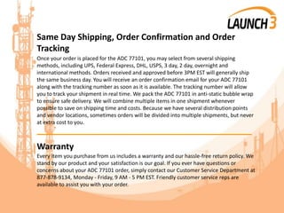Same Day Shipping, Order Confirmation and Order
Tracking
Once your order is placed for the ADC 77101, you may select from several shipping
methods, including UPS, Federal Express, DHL, USPS, 3 day, 2 day, overnight and
international methods. Orders received and approved before 3PM EST will generally ship
the same business day. You will receive an order confirmation email for your ADC 77101
along with the tracking number as soon as it is available. The tracking number will allow
you to track your shipment in real time. We pack the ADC 77101 in anti-static bubble wrap
to ensure safe delivery. We will combine multiple items in one shipment whenever
possible to save on shipping time and costs. Because we have several distribution points
and vendor locations, sometimes orders will be divided into multiple shipments, but never
at extra cost to you.
_______________________________________
Warranty
Every item you purchase from us includes a warranty and our hassle-free return policy. We
stand by our product and your satisfaction is our goal. If you ever have questions or
concerns about your ADC 77101 order, simply contact our Customer Service Department at
877-878-9134, Monday - Friday, 9 AM - 5 PM EST. Friendly customer service reps are
available to assist you with your order.
 